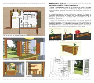 ...............................................................   AMénAGeMenT d’Un sPA . . . . . . . . . . . . . . . . . . . . . . . . . . . . . . . . . . . .
                                                                  esPAce de BIen-êTre en BoIs, en corrèze
                                                                  Ce projet d’aménagement du spa est un projet qui fait partie d’un village
                                                                  vacances, celui de la commune de Meyrignac l’Eglise. Ce projet est
                                                                  subventionné par le Conseil Régional afin de dynamiser le tourisme en
                                                                  Corrèze.

                                                                  Le village vacances, qui se veut être luxueux, regroupe 70 chalets, un
                                                                  restaurant gastronomique et le futur spa. Situé au bord de l’étang de
                                                                  Meyrignac, ce complexe a l’avantage d’être positionné autour d’une
                                                                  végétation abondante.

                                                                  Le projet a été d’aménager un espace boutique, avec la vente de produits
                                                                  de beauté, de linge de maison et de confitures; ainsi que l’espace onglerie,
                                                                  juste avant le solarium. Le client a été charmé par le travail en rondin de
                                                                  Yann De Winter et lui a demandé de créer des meubles sur-mesure pour
                                                                  son spa, avec essentiellement du bois, du verre et des spots.




Plan du spa avec les futurs aménagements




                                                                  Essais de meubles en rondin




Proposition d’aménagement




                                       Onglerie

......................................................................................................................
 