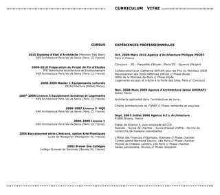 ...............................................................              cUrrIcULUM               vITAe .....................................




                                                               cUrsUs        exPérIences ProFessIonneLLes


              2010 diplome d’etat d’Architecte (Mention Très Bien)           oct. 2009-Mars 2010 Agence d’Architecture Philippe ProsT
                  ENS Architecture Paris Val de Seine (Paris 13, France)     Paris 2, France

                                                                             Concours - 3D - Maquette d’étude - Plans 2D - Equerre d’Argent
                2009-2010 Préparation du Projet de Fin d’etudes
                       PFE Patrimoine Architecture et Environnement          Collaboration avec Catherine SEYLER pour les Prix du Moniteur 2009
                  ENS Architecture Paris Val de Seine (Paris 13, France)     Reconversion des Sites Défenses d’Arras // Phase étude
                                                                             Hôtel de la Monnaie de Paris // Phase étude
                                                                             Logements sociaux et crèche à la Porte des Lilas, Paris // Concours
                       2008-2009 Master 1 equipements culturels
                                     EN Architecture (Rabat, Maroc)
                                                                             nov. 2008-Mars 2009 Agence d’Architecture Jamal GHorAFI
                                                                             Rabat, Maroc
        2007-2008 Licence 3 equipement scolaires et Logements
                 ENS Architecture Paris Val de Seine (Paris 13, France)      Architecte spécialisé dans l’architecture de terre.

                                                                             Charte architecturale de l’ONEP // Phase recherche et esquisse
                                           2006-2007 Licence 2 HQe
                    ENS Architecture Paris Val de Seine (Paris 13, France)
                                                                             sept. 2007-Juillet 2008 Agence A.F.L Architecture
                                                                             91800 Brunoy, France
                                                 2005-2006 Licence 1
                    ENS Architecture Paris Val de Seine (Paris 13, France)   Stage de Licence 3, puis employée en CDI
                                                                             Relevés - Suivie de chantier - Suivis d’appel d’offre - Permis de
                                                                             construire de maisons individuelles
        2005 Baccalauréat série Littéraire, option Arts Plastiques
                          Lycée de Montgeron (Montgeron 91, France)          L’Hôtel des Finances d’Etampes, Etampes // Phase chantier
                                                                             Centre sportif Bertrand Dauvin, 18e Paris // Phase chantier
                                                                             Piscine de Château Landon, 10e Paris // Phase chantier
                                          2002 Brevet des colléges           Salles paroissiales, Brunoy // Phase réception
                       Collège Dunoyer de Seconzac (Boussy 91, France)




......................................................................................................................
 