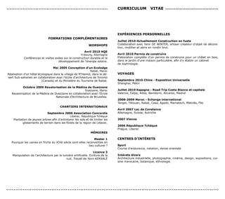 ...............................................................                 cUrrIcULUM              vITAe .....................................




                                                                                exPérIences PersonneLLes
                              ForMATIons coMPLéMenTAIres
                                                                                Juillet 2010-Actuellement construction en fuste
                                                              WorsHoPs          Collaboration avec Yann DE WINTER, artisan créateur d’objet de décora-
                                                                                tion, mobilier et abris en rondin brut.
                                                         Avril 2010 HQe
                                                      Fribourg, Allemagne       Avril 2010 Permis de construire
            Conférences et visites axées sur la construction durable et le      Elaboration complète d’un permis de construire pour un châlet en bois,
                                     développement de l’énergie solaire.        dans le jardin d’une maison particulière, afin d’y établir un cabinet
                                                                                de sophrologie.
                                  Mai 2009 conception d’un ecolodge
                                                             Rabat, Maroc
Réalisation d’un hôtel écologique dans le village de M’Hamid, dans le dé-       voYAGes
sert Sub-saharien en collaboration avec l’école d’architecture de Toronto
                         (Canada) et du Ministère du Tourisme de Rabat.         septembre 2010 chine - exposition Universelle
                                                                                Shanghaï, Pékin
           octobre 2009 revalorisation de la Médina de ouezzane
                                                        Ouezzane, Maroc         Juillet 2010 espagne - road Trip costa Blanca et capitale
   Revalorisation de la Médina de Ouezzane en collaboration avec l’école        Valence, Calpe, Altea, Benidorm, Alicante, Madrid
                                   Nationale d’Architecture de Bruxelles.
                                                                                2008-2009 Maroc - echange international
                                                                                Tanger, Tétouan, Rabat, Casa, Agadir, Marrakech, Meknès, Fès
                                        cHAnTIers InTernATIonAUx
                                                                                Avril 2007 Lac de constance
                             septembre 2006 Association concordia               Allemagne, Suisse, Autriche
                                              Liberec, République Tchèque
    Plantation de jeunes arbres afin d’entretenir les sols et de limiter les    2007 vienne
           glissements de terrain dans les fôrets de la région de Liberec.
                                                                                2006 république Tchèque
                                                                                Prague, Liberec
                                                               MéMoIres

                                                                 Master 1       cenTres d’InTéreTs
   Pourquoi les usines en friche du XIXè siècle sont-elles reconverties en
                                                             lieu culturel ?    sport
                                                                                Course d’endurance, natation, danse orientale
                                                                  Licence 3
   Manipulation de l’architecture par la lumière artificielle. Ecriture de la   Intérets divers
                                           nuit. Travail de Yann KERSALé        Architecture industrielle, photographie, cinéma, design, expositions, cui-
                                                                                sine marocaine, botanique, ethnologie.




......................................................................................................................
 