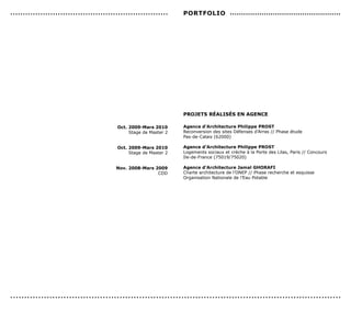 ...............................................................    PorTFoLIo .................................................




                                                                   ProJeTs réALIsés en AGence

                                          oct. 2009-Mars 2010      Agence d’Architecture Philippe ProsT
                                               Stage de Master 2   Reconversion des sites Défenses d’Arras // Phase étude
                                                                   Pas-de-Calais (62000)

                                          oct. 2009-Mars 2010      Agence d’Architecture Philippe ProsT
                                               Stage de Master 2   Logements sociaux et crèche à la Porte des Lilas, Paris // Concours
                                                                   Ile-de-France (75019/75020)

                                          nov. 2008-Mars 2009      Agence d’Architecture Jamal GHorAFI
                                                          CDD      Charte architecture de l’ONEP // Phase recherche et esquisse
                                                                   Organisation Nationale de l’Eau Potable




......................................................................................................................
 