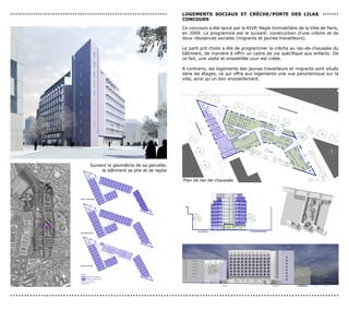 légende



...............................................................                                                                                                        LoGeMenTs socIAUx eT crècHe/PorTe des LILAs .......
                                                                                                                                                                                                                               logements jeunes travailleurs
                                                                                                                                                                             logements travailleurs migrants

                                                                                                                                                                       concoUrs
                                                                                                                                                                             locaux communs
                                                                                                                                                                             crèche


                                                                                                                                                                       Ce concours a été lancé par la RIVP, Règle Immobilière de la Ville de Paris,
                                                                                                                                                                       en 2009. Le programme est le suivant: construction d’une crèche et de
                                                                                                                                                                       deux résidences sociales (migrants et jeunes travailleurs).                                                                                                                                                                                                                                                            jeun


                                                                                                                                                                       Le parti prit choisi a été de programmer la crèche au rez-de-chaussée du
                                                                                                                                                                       bâtiment, de manière à offrir un cadre de vie spécifique aux enfants. De
                                                                                                                                                                       ce fait, une vaste et ensoleillée cour est créée.

                                                                                                                                                                       A contrario, les logements des jeunes travailleurs et migrants sont situés
                                                                                                                                                                       dans les étages, ce qui offre aux logements une vue panoramique sur la
                                                                                                                                                                       ville, ainsi qu’un bon ensoleillement.
                                                                                                                                                                                                                                                                                                                                                                                                                    cour de la crèche                                    0 1 2   5   10 m
                                                                                                                                                                                               élévation sud                                                                                Rue Paul Meurice                                                                                     parcelle voisine                                 échelle 1/200e
                                                                                                                                                                                                                                                                                                                                                                                                                                                                         0 1 2   5     10 m




                                                                                                                                                                                                      114.17




                                                                                                                                                                                                                                                                                                                                                                                                                                                                                              trav

                                                                                                                                                                                                                                                                                                                                                                                                                                                                                              plan
                                                                                                                                                                                                                                                                                                                                                                                                                                                                                              éche




                                                                                                                                                                                                                                                                                                                                                                                                                                                  115.43




                                                                                                                                                                                                                                                                                                 115.32




                                                            Suivant la géométrie de sa parcelle,
                                                                 le bâtiment se plie et se replie
                                                                                       Suivant la géométrie de sa parcelle,
                                                                                                 le bâtiment se plie et se déplie
                                                                                                                                                                                                                                                  140.45   R+9




                                                                                                                                                                              Plan de rez-de-chaussée
                                                                                                                                                                                                 R+8



                                                                                                                                                                                                 R+7
                                                                                                                                                                                                        137.70



                                                                                                                                                                                                        134.95
                                                                                                                                                                                                                                                  137.70



                                                                                                                                                                                                                                                  134.95
                                                                                                                                                                                                                                                            R+8



                                                                                                                                                                                                                                                            R+7
                                                                                                                                                                                                                                                                                                                                                                                            plan à rez-de-chaussée                      échelle 1/200e
                                                                                                                                                                                                                                                                                                                                                                                                                                                           0 1 2

                                                                                                                                                                                                                                                                                                                                                                                                                                                           0 1 2
                                                                                                                                                                                                                                                                                                                                                                                                                                                                   5

                                                                                                                                                                                                                                                                                                                                                                                                                                                                   5
                                                                                                                                                                                                                                                                                                                                                                                                                                                                        10 m

                                                                                                                                                                                                                                                                                                                                                                                                                                                                          10 m
                                                                                                                                                                                                 R+6    132.20                                    132.20    R+6

                                                                                                                                                                                                                       cour des logements




                                                                                                                                                                                                            Porte des Lilas - Lot C1A                                                                                                                                                                                                                                  Construction d'
                                                                                                                                                                                                 R+5    129.45                                    129.45    R+5



                                                                                                                                                                                                 R+4    126.70                                    126.70    R+4



                                                                                                                                                                                                 R+3    123.95                                    123.95    R+3




                                                                                     Suivant la géométrie de sa parcelle,                                                                        R+2    121.20                                    121.20    R+2


                                                                                                                                                                                                                                                       salle polyvalente




                                                                                               le bâtiment se plie et se déplie
                                                                                                                                                                                                 R+1    118.65                                    118.45    R+1                                                                          140.45    R+9


                                         plan du 5ème étage                                                                                                                     115.15
                                                                                                                                                                                         local vélo                    locaux service
                                                                                                                                                                                                                           crèche
                                                                                                                                                                                                                                            RdC   115.20
                                                                                                                                                                                                                                                           locaux service
                                                                                                                                                                                                                                                               crèche

                                                                                                                                                                                                                                                                                       R+8   137.70                                      137.70    R+8
                                                                                                                                                         rue Paul Meurice                                                                                                           avenue du Docteur Gley
                                                                                                                                                                                                                                                                                       R+7   134.95                                      134.95    R+7
                                                                                                                                                                                                                                                                                                0 1 2     5        10 m
                                                                                                                                    coupe transversale                                                                                                                  échelle 1/200e
                                                                                                                                                                                                                                                                                       R+6   132.201 2
                                                                                                                                                                                                                                                                                                0         5            10 m              132.20    R+6

                                                                                                                                                                                                                                                                                                              cour des logements

                                                                                                                                                                                                                                                                                       R+5   129.45                                      129.45    R+5



                                                                                                                                                                                                                                                                                       R+4   126.70                                      126.70    R+4
                                                                                                                                                    circulation horizontale
                                                                                                                                                    éclairée naturellement
                                                                                                                                                           3,10                                                                                                                        R+3   123.95                                      123.95    R+3



                                                                                                                                                                                                                                                                                       R+2   121.20                                      121.20    R+2
                                                                                                                                              1,2


                                                                                                                                                                                                                                                                                                                                              salle polyvalente
                                                                                                                                                                                                                                                                                       R+1   118.65                                      118.45    R+1



                    plan du 5ème étage                                                                                                                                                                                                             R+9
                                                                                                                                                                                                                                                               115.15
                                                                                                                                                                                                                                                                               local vélo                     locaux service
                                                                                                                                                                                                                                                                                                                  crèche
                                                                                                                                                                                                                                                                                                                                   RdC   115.20
                                                                                                                                                                                                                                                                                                                                                  locaux service
                                                                                                                                                                                                                                                                                                                                                      crèche




                                                                                                                                                                                                                 rue Paul Meurice                                                                                                                                       avenue du Docteur Gley
                                         plan étage courant                                                                                     1,5




                                                                                                                                                                                                                                                                                                                                                                                0 1 2   5      10 m
                                                                                                                                              1,2
                                                                                                                                                                              coupe transversale                                                                                                                                                               échelle 1/200e
                                                                                                                                                                                                                                                                                                                                                                                0 1 2   5        10 m




                                                                                                                                                                                                                                                   R+8


                                                                                                                                                                                                            circulation horizontale
                                                                                                                                                                                                            éclairée naturellement
                                                                                                                                                                                                                   3,10




                                                                                                                                                                                                      1,2




                                                                                                                                                                                                                                                   R+7
                                         plan du 1er étage
                                                                                                                                                                                                                                                                                                                                          R+9


                                         légende
                    plan étage courant                                                                                                                                                                  1,5

                                                   logements jeunes travailleurs
                                                   logements travailleurs migrants

                                                   locaux communs                                                                                                                                                                                  R+6
                                                                                                                                                                                                      1,2
                                                   crèche




......................................................................................................................
                                                                                                                                                               ...............................................................
                                                                                                                                                                                                                                                                                                                                          R+8
                                                                                                                                    jeunes travailleurs


                                                                                                                                                                                                                                                   R+5


                                                                                                                                             circulation horizontale
                                                                                                                                             éclairée naturellement
                                                                                                                                                            3,1
 