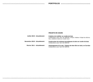...............................................................    PorTFoLIo .................................................




                                                                   ProJeTs en coUrs

                                     Juillet 2010 - Actuellement   création de mobilier en rondin de bois
                                                                   Collaboration avec Yann DE WINTER, artisan créateur d’objet de décora-
                                                                   tion, mobilier et abris en rondin brut.

                                 novembre 2010 - Actuellement      construction de maisons touristiques et abris en rondin de bois
                                                                   Collaboration avec Yann DE WINTER

                                    Février 2011 - Actuellement    Aménagement d’un spa / espace de bien-être en bois, en corrèze
                                                                   Collaboration avec Yann DE WINTER




......................................................................................................................
 