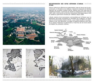 ...............................................................   reconversIon des sITes déFenses d’ArrAs                         ..........
                                                                  éTUde

                                                                  Dans le cadre de la réforme de modernisation mise en oeuvre par le gou-
                                                                  vernement, le Ministère de la Défense a décidé de dissoudre le 601ème
                                                                  régiment de circulation routière d’Arras, libérant ainsi trois sites dont la
                                                                  Citadelle de Vauban. Construite par Vauban et d’Aspremont entre 1674 et
                                                                  1687, celle-ci est inscrite au titre des monuments historiques depuis 1920
                                                                  et classée au patrimoine mondial par l’UNESCO depuis 2008.

                                                                  L’étude urbaine et de reconversion commanditée par la Mission pour la
                                                                  Réalisation des Actifs Immobiliers du Ministère de la Défense, en liaison
                                                                  avec la Communautée Urbaine d’Arras, a pour objet de définir les poten-
                                                                  tialités du site, des bâtiments, ouvrages et espaces extérieurs pour faire
                                                                  de ce secteur historique et patrimonial un haut lieu de vie et de culture
                                                                  privilégiant les pratiques urbaines.




Etat existant                     Etat projeté                    Fossé en eau

......................................................................................................................
 