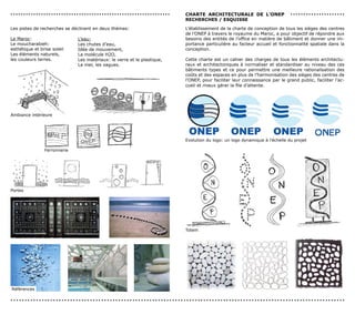 ...............................................................                                                                                                              cHArTe ArcHITecTUrALe de L’oneP                                    .....................
                                                                                                                                                                                           recHercHes / esQUIsse

              Les pistes de recherches se déclinent en deux thèmes:                                                                                                                        L’établissement de la charte de conception de tous les sièges des centres
                                                                                                                                                                                           de l’ONEP à travers le royaume du Maroc, a pour objectif de répondre aux
             Le Maroc:                                                     L’eau:                                                                                                          besoins des entités de l’office en matière de bâtiment et donner une im-
             Le moucharabieh:                                              Les chutes d’eau,                                                                                               portance particulière au facteur accueil et fonctionnalité spatiale dans la
             esthétique et brise soleil                                    Idée de mouvement,                                                                                              conception.
             Les éléments naturels,                                        La molécule H2O,
             les couleurs terres.
                                                         Les matériaux: le verre et le plastique,
                                                                                                                                                                                          Cette charte est un cahier des charges de tous les éléments architectu-
                                                                           La mer, les vagues.                                                                                             raux et architectoniques à normaliser et standardiser au niveau des ces
                                                                                                                                                                                           bâtiments types et ce pour permettre une meilleure rationalisation des
                                                                                                                                                                                           coûts et des espaces en plus de l’harmonisation des sièges des centres de
                                                                                                                                                                                           l’ONEP, pour faciliter leur connaissance par le grand public, faciliter l’ac-
                                                                                                                                                                                           cueil et mieux gérer la file d’attente.


                                                                                                            

                                                                                 


              Ambiance intérieure                                  
                                                                                                                                
                                                                                                                                                              




                                                                                                                                                                                                                                                                                  
                                                                                                                                                                                                                      
                                                                                                                                                                      




                                                                                                                                                                                                                                                   
                                                                                                                                                                                                                                                      
                                                                                                                                                                                           Evolution du logo: un logo dynamique à l’échelle du projet
                                                                            
                       
                              Ferronnerie                                                                               
                                                                                        
                                                                                                                                            




                                                          
                                                                                                                                                        



                                                                                          
                                                                                                                                  
              Portes
                                                                                                                  




                                                                                                                                                                                                                      
                                                                                                                                                                      




                                                                                                                                      

                                                                                                                                                       
                                                                                                                                                                                           Totem                                                                               




                                                                                                                                                                                                                                                                                  
                                                                                                                                                                                                                                                   
                                                                                                                                                                                                                       
                                                      
                                                                                                                                                                                                                      
                                                      
                                                                                                                                   
                                                      

                                                      




                                                                                                                                                                   

               
              Références
               




                                                                                                                                                                                                                                                                                          
              ......................................................................................................................
               

               
 