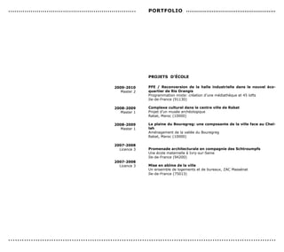 ...............................................................   PorTFoLIo .................................................




                                                                  ProJeTs d’écoLe

                                                    2009-2010     PFe / reconversion de la halle industrielle dans le nouvel éco-
                                                       Master 2   quartier de ris orangis
                                                                  Programmation mixte: création d’une médiathèque et 45 lofts
                                                                  Ile-de-France (91130)

                                                    2008-2009     complexe culturel dans le centre ville de rabat
                                                       Master 1   Projet d’un musée archéologique
                                                                  Rabat, Maroc (10000)

                                                    2008-2009     La plaine du Bouregreg: une composante de la ville face au chel-
                                                       Master 1   lah
                                                                  Aménagement de la vallée du Bouregreg
                                                                  Rabat, Maroc (10000)

                                                    2007-2008
                                                      Licence 3   Promenade architecturale en compagnie des schtroumpfs
                                                                  Une école maternelle à Ivry-sur-Seine
                                                                  Ile-de-France (94200)
                                                    2007-2008
                                                      Licence 3   Mise en abîme de la ville
                                                                  Un ensemble de logements et de bureaux, ZAC Massénat
                                                                  Ile-de-France (75013)




......................................................................................................................
 