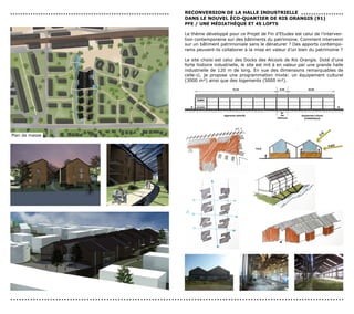...............................................................   reconversIon de LA HALLe IndUsTrIeLLe . . . . . . . . . . . . . . . . .
                                                                  dAns Le noUveL éco-QUArTIer de rIs orAnGIs (91)
                                                                  PFe / Une MédIATHèQUe eT 45 LoFTs

                                                                  Le thème développé pour ce Projet de Fin d’Etudes est celui de l’interven-
                                                                  tion contemporaine sur des bâtiments du patrimoine. Comment intervenir
                                                                  sur un bâtiment patrimoniale sans le dénaturer ? Des apports contempo-
                                                                  rains peuvent-ils collaborer à la mise en valeur d’un bien du patrimoine ?

                                                                  Le site choisi est celui des Docks des Alcools de Ris Orangis. Doté d’une
                                                                  forte histoire industrielle, le site est mit à en valeur par une grande halle
                                                                  industrielle de 120 m de long. En vue des dimensions remarquables de
                                                                  celle-ci, je propose une programmation mixte: un équipement culturel
                                                                  (3000 m²) ainsi que des logements (5000 m²).




Plan de masse




......................................................................................................................
 