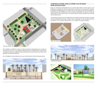 ...............................................................                       coMPLexe cULTUreL dAns Le cenTre vILLe de rABAT . . . . . . . . . . .
                                                                                      MUsée ArcHéoLoGIQUe
                                                                                      Dans la volonté de redynamiser son centre ville, Rabat met en place une
                                                                                      politique culturelle et donne notamment naissance à trois grands musées:
                                                                                      le Musée Archéologique, le Musée des Arts Contemporains et le Musée du
                                                                                      Patrimoine et des Civilisations. Ceux-ci seront implantés sur l’axe de l’avenue
                                                                                      Mohamed V. Ils formeront ainsi un nouvel axe de culture, destiné aux touristes
                                                                                      et aux Marocains.

                                                                                      La parcelle choisie pour cet intervention est celle à côté de la Poste Centrale
                                                                                      et de la Banque du Maroc. Cette-ci est composée d’une ancienne villa à
                                                                                      conserver, d’un cinéma «7ème Art», d’un café et d’un grand jardin.




                                                                                      Plan 1er sous-sol                        Plan rez-de-chaussée



Plan de masse

De manière à mettre en valeur la villa et rendre le site pérenne, le musée est
construit en sous-sol. L’accueil est située dans la nouvelle boite en verre avec
sa toiture rouge. Le musée est situé au premier sous-sol et le sous-sol 2 et 3 sont
destinés aux stationnements.

Ce complexe culturel redonne vie au centre ville et surtout le redynamise.


                                                                                      Façade principale




Coupe BB’

......................................................................................................................
 