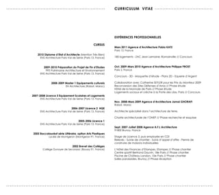 ...............................................................                cUrrIcULUM vITAe . . . . . . . . . . . . . . . . . . . . . . . . . . . . . . . . . . . . .




                                                                               exPérIences ProFessIonneLLes

                                                                  cUrsUs
                                                                               Mars 2011 Agence d’Architecture Pablo KATZ
                                                                               Paris 13, France
                    2010 diplome d’etat d’Architecte (Mention Très Bien)
                      ENS Architecture Paris Val de Seine (Paris 13, France)   180 logements - ZAC Jean Lemoine, Romainville // Concours


                        2009-2010 Préparation du Projet de Fin d’etudes        oct. 2009-Mars 2010 Agence d’Architecture Philippe ProsT
                          PFE Patrimoine Architecture et Environnement         Paris 2, France
                      ENS Architecture Paris Val de Seine (Paris 13, France)
                                                                               Concours - 3D - Maquette d’étude - Plans 2D - Equerre d’Argent

                               2008-2009 Master 1 equipements culturels        Collaboration avec Catherine SEYLER pour les Prix du Moniteur 2009
                                         EN Architecture (Rabat, Maroc)        Reconversion des Sites Défenses d’Arras // Phase étude
                                                                               Hôtel de la Monnaie de Paris // Phase étude
                                                                               Logements sociaux et crèche à la Porte des Lilas, Paris // Concours
                2007-2008 Licence 3 equipement scolaires et Logements
                      ENS Architecture Paris Val de Seine (Paris 13, France)
                                                                               nov. 2008-Mars 2009 Agence d’Architecture Jamal GHorAFI
                                                                               Rabat, Maroc
                                                2006-2007 Licence 2 HQe
                      ENS Architecture Paris Val de Seine (Paris 13, France)   Architecte spécialisé dans l’architecture de terre.

                                                                               Charte architecturale de l’ONEP // Phase recherche et esquisse
                                                     2005-2006 Licence 1
                      ENS Architecture Paris Val de Seine (Paris 13, France)
                                                                               sept. 2007-Juillet 2008 Agence A.F.L Architecture
                                                                               91800 Brunoy, France
                 2005 Baccalauréat série Littéraire, option Arts Plastiques
                           Lycée de Montgeron (Montgeron 91, France)           Stage de Licence 3, puis employée en CDI
                                                                               Relevés - Suivie de chantier - Suivis d’appel d’offre - Permis de
                                                                               construire de maisons individuelles
                                              2002 Brevet des colléges
                        Collège Dunoyer de Seconzac (Boussy 91, France)        L’Hôtel des Finances d’Etampes, Etampes // Phase chantier
                                                                               Centre sportif Bertrand Dauvin, 18e Paris // Phase chantier
                                                                               Piscine de Château Landon, 10e Paris // Phase chantier
                                                                               Salles paroissiales, Brunoy // Phase réception




......................................................................................................................
 