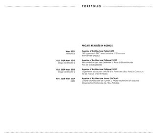 ...............................................................     P o r T F o L I o .................................................




                                                                    ProJeTs réALIsés en AGence

                                                       Mars 2011    Agence d’Architecture Pablo KATZ
                                                       Freelance    180 logements ZAC Jean Lemoine // Concours
                                                                    Romainville (93230)

                                              oct. 2009-Mars 2010   Agence d’Architecture Philippe ProsT
                                               Stage de Master 2    Reconversion des sites Défenses d’Arras // Phase étude
                                                                    Pas-de-Calais (62000)

                                              oct. 2009-Mars 2010   Agence d’Architecture Philippe ProsT
                                               Stage de Master 2    Logements sociaux et crèche à la Porte des Lilas, Paris // Concours
                                                                    Ile-de-France (75019/75020)

                                             nov. 2008-Mars 2009    Agence d’Architecture Jamal GHorAFI
                                                            CDD     Charte architecture de l’ONEP // Phase recherche et esquisse
                                                                    Organisation Nationale de l’Eau Potable




......................................................................................................................
 