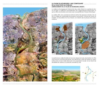 ...............................................................   LA PLAINe dU BOUreGreG: UNe COMPOsANTe . . . . . . . . . . . . . . . .
                                                                  de LA vILLe FACe AU CHeLLAH
                                                                  AMéNAGeMeNT de LA vALLée de BOUreGreG (rABAT)
                                                                  La vallée du Bouregreg est située entre deux villes: Rabat, la capitale du Ma-
                                                                  roc et Salé. La vallée est l’axe fédérateur de l’agglomération Rabat-Salé, ce
                                                                  qui lui offre une situation de choix avec la proximité de l’Océan Altantique.

                                                                  La vallée offre une connivence entre le bâti et les espaces naturels. De ce
                                                                  fait, la vallée est surplombée de plusieurs monuments, comme les ruines du
                                                                  Chellah, le Mausolée et la Tour Hassan, la Casbah des Oudayas et les deux
                                                                  médinas.




                                                                  Etude                                     Projet


                                                                  La partie de la vallée étudiée est encore vierge de toute urbanisation et offre
                                                                  une faune et une flore précieuses. Ma démarche a été de mettre en valeur
                                                                  cette zone et de la faire découvrir à la population locale; le but étant de
                                                                  sensibiliser les visiteurs à la beauté naturelle du site.




......................................................................................................................
 