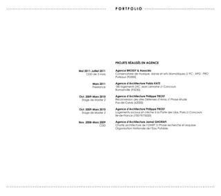 ...............................................................      P O r T F O L I O .................................................




                                                                     PrOJeTs réALIsés eN AGeNCe

                                             Mai 2011-Juillet 2011   Agence BrOssY & Associés
                                                  CDD de 3 mois      Conservatoire de musique, danse et arts dramatiques // PC - APD - PRO
                                                                     Puteaux (92300)

                                                       Mars 2011     Agence d’Architecture Pablo KATZ
                                                       Freelance     180 logements ZAC Jean Lemoine // Concours
                                                                     Romainville (93230)

                                              Oct. 2009-Mars 2010    Agence d’Architecture Philippe PrOsT
                                               Stage de Master 2     Reconversion des sites Défenses d’Arras // Phase étude
                                                                     Pas-de-Calais (62000)

                                              Oct. 2009-Mars 2010    Agence d’Architecture Philippe PrOsT
                                               Stage de Master 2     Logements sociaux et crèche à la Porte des Lilas, Paris // Concours
                                                                     Ile-de-France (75019/75020)

                                             Nov. 2008-Mars 2009     Agence d’Architecture Jamal GHOrAFI
                                                            CDD      Charte architecture de l’ONEP // Phase recherche et esquisse
                                                                     Organisation Nationale de l’Eau Potable




......................................................................................................................
 
