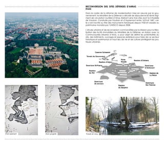 ...............................................................   reCONversION des sITes déFeNses d’ArrAs . . . . . . . . . . . . . . . . . . . .
                                                                  éTUde

                                                                  Dans le cadre de la réforme de modernisation mise en oeuvre par le gou-
                                                                  vernement, le Ministère de la Défense a décidé de dissoudre le 601ème régi-
                                                                  ment de circulation routière d’Arras, libérant ainsi trois sites dont la Citadelle
                                                                  de Vauban. Construite par Vauban et d’Aspremont entre 1674 et 1687, cel-
                                                                  le-ci est inscrite au titre des monuments historiques depuis 1920 et classée au
                                                                  patrimoine mondial par l’UNESCO depuis 2008.

                                                                  L’étude urbaine et de reconversion commanditée par la Mission pour la Réa-
                                                                  lisation des Actifs Immobiliers du Ministère de la Défense, en liaison avec la
                                                                  Communautée Urbaine d’Arras, a pour objet de définir les potentialités du
                                                                  site, des bâtiments, ouvrages et espaces extérieurs pour faire de ce secteur
                                                                  historique et patrimonial un haut lieu de vie et de culture privilégiant les pra-
                                                                  tiques urbaines.




Etat existant                      Etat projeté                   Fossé en eau

......................................................................................................................
 