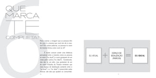 6
que
Marca

te
completa?
            Pare e pense: a imagem que as pessoas têm
            de você é a mesma que você tem de si mes-
            mo? Em outras palavras, as pessoas te veem
            da mesma forma como você se vê?

                   É muito comum existir uma distância
            perceptual entre a maneira como as pessoas
            se veem (“eu atual”) e como gostariam de ser
            vistas pelos outros (“eu ideal”). Geralmente,
                                                            eu atual
                                                                       +    espaço de
                                                                           idealização
                                                                             (Marcas)
                                                                                         =   eu ideal


            elas são de um jeito, mas gostariam de ser
            de outro! Estudos da Troiano mostram que
            esse espaço de idealização existente entre o
            “eu atual” e o “eu ideal” é preenchido pelas
            marcas: são elas que ajudam os consumido-
            30                                                                   31
 