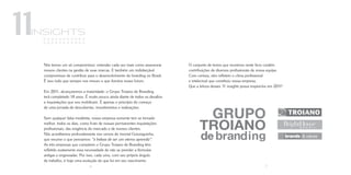insights
 + + + + + + + + + ++
 + + + + + + + + + ++


 Nós temos um só compromisso: entender cada vez mais como assessorar        O conjunto de textos que reunimos neste livro contém
 nossos clientes na gestão de suas marcas. E também um indisfarçável        contribuições de diversos profissionais de nossa equipe.
 compromisso de contribuir para o desenvolvimento do branding no Brasil.    Com certeza, eles refletem o clima profissional
 É isso tudo que sempre nos moveu e que ilumina nosso futuro.               e intelectual que constituiu nossa empresa.
                                                                            Que a leitura desses 11 insights possa inspirá-los em 2011!
 Em 2011, alcançaremos a maioridade: o Grupo Troiano de Branding
 terá completado 18 anos. É muito pouco ainda diante de todos os desafios
 e inquietações que nos mobilizam. É apenas o princípio do começo
 de uma jornada de descobertas, investimentos e realizações.

 Sem qualquer falsa modéstia, nossa empresa somente tem se tornado
 melhor, todos os dias, como fruto de nossas permanentes inquietações
 profissionais, das exigência do mercado e de nossos clientes.
 Nós acreditamos profundamente nos versos do imortal Gonzaguinha,
 que resume o que pensamos: “a beleza de ser um eterno aprendiz”.
 As três empresas que compõem o Grupo Troiano de Branding têm
 refletido exatamente essa necessidade de não se prender a fórmulas
 antigas e engessadas. Por isso, cada uma, com seu próprio ângulo
 de trabalho, é hoje uma evolução do que foi em seu nascimento.
                             6                                                                                              7
 