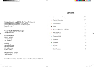 First published in July 2011 by City Travel Review, Inc.
All words and photos that appear in this guide are
property of the respective writers and photographers.
Copyright © 2011
Cover Illustration and Design
Jenny Hyndman
Layout Editors
Aimee Stanton
Jenni Myung
Joe Hawkins
Editors
Jaimielee Rendall
Maddy Andrews
Marie Burrows
Rachel Cohen
Photography Editor
Jenni Myung
Special Thanks to Lutz, Alex, Marcus, Matt, Caroline, Sophie, Nina and Jeremy in Edinburgh.
Contents
Introduction and History 05
09
19
27
35
75
93
115
133
143
165
Practical Information
Accomodation
Tours
Museums, Memorials and Sights
Art and Culture
Food and Drink
Shopping
Outdoors
Nightlife
Meet the Team
CTR July Master Final.indd 3-4 7/29/11 10:27 PM
 