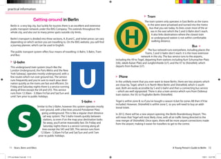 11 Bears, Beers and Bikes A Young Person’s Guide to Berlin 12A Young Person’s Guide to Berlin 12
practical information
Berlin is a very big city, but luckily for tourists there is an excellent and extensive
public transport network under the BVG Company. This extends throughout the
whole city, and also out to many prime spots outside city limits.
Berlin’s transport is divided into three sections, A, B and C, and ticket prices can vary
depending on which section you are travelling to. On the BVG website, you will find
a journey planner, which can be used in English.
The public transport system offers four means of travelling: U-Bahn, S-Bahn, Tram
and Bus:
Getting around in Berlin
 
This underground train system (much like the
London Underground, the Paris Métro and the New
York Subway), operates mostly underground, with a
few routes which run over ground too. The service
runs frequently and you’re sure to reach your desti-
nation quickly as the trains are fast and efficient. On
Friday and Saturday nights there is a service running
along all lines except the U4 and U55. This service
runs from 12:30am - 5:30am Fri/Sat and Sat/Sun and
until 7am prior to public holidays.
 
The tram system only operates in East Berlin as the trams
in the west were privatised and turned into the metro
bus that you see today. Its lines cover most of the ar-
eas in the east which the S and U-Bahn don’t reach.
It also links destinations where the closest train
or underground station is not within comfortable
walking distance.
 
In the unlikely event that you ever want to leave Berlin, there are two airports which
are close-by, Tegel, which is in North-West Berlin and Shönefeld, which is south-
east. Both are easily accessible by S and U-bahn and then a connecting bus service
– which are well signposted. There is also a train service which runs from Ostkreuz
train station, the S9, to Flughafen Berlin-Shönefeld.
Tegel is within zone B, so if you’ve bought a season ticket for zones AB then it’ll be
included. However, Shönefeld is within zone C, so you will need to buy an addi-
tional ticket.
In 2012, there will be a new airport opening: the Berlin Brandenburg Airport. This
will mean that Tegel will most likely close, with all air traffic being directed to the
new merger of Shönefeld. Once open, there will be more airport connections made
from the airport, making it easier for travellers to get to the centre.
 
Similar to the U-Bahn, however this system operates mostly
over ground, with a few lines around Potsdamer Platz
going underground. This is like a regular short distance
rail way system. The S-bahn travels quickly between
stations, so even if on the map your destination looks
far away, you’ll arrive reasonably fast. On Friday and
Saturday nights there is a service running along all
lines except the S45 and S85. This service runs from
12:30am - 5:30am Fri/Sat and Sat/Sun and until 7am
prior to public holidays.
 
The bus network runs everywhere, including places the
Trams, S and U-bahn don’t reach. It is the most extensive
network in the city. The bus service runs to the airports,
including the X9 to Tegel, departing from stations including Kurt-Schumacher-Platz
(U6), Jakob-Kaiser-Platz and Jungfernheide (U7), and the X7 to Shönefeld, which
departs from Rudow (U7).
U-bahn
Tram
Plane
S-bahn
Bus
CTR July Master Final.indd 11-12 7/29/11 10:27 PM
 