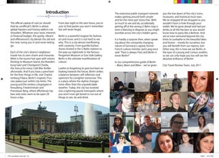 5 Bears, Beers and Bikes A Young Persons Guide to Berlin 6
The official capital of cool (or should
that be unofficial?), Berlin is where
global hipsters and history addicts rub
shoulders. Whatever your taste, interests
or financial budget, this quirky, vibrant
and effervescent city blends the old and
the new, luring you in and never letting
go.
Each of the city’s distinct neighbour-
hoods has its own charm and character.
Mitte is the tourist hot-spot with visitors
flocking to Museum Island, the Branden-
burg Gate and Checkpoint Charlie,
the mecca for every Cold War thriller
aficionado. And if you have a penchant
for the finer things in life, visit Charlot-
tenburg Palace, Berlin’s majestic Prus-
sian palace just within city limits. The
young and the restless congregate in
Kreuzberg, Friedrichshain and
Prenzlauer Berg, where effortlessly hip
bars and clubs seem to be open 24
hours a day.
From late night to the wee hours, you’re
sure to find parties you won’t remember
but will never forget.
Berlin is a powerful magnet for fashion,
art and music and it is not hard to see
why. This is a city almost overflowing
with creativity. From guerilla fashion
shows hosted in the U-Bahn stations to
the pop-up nightclubs in the famous
Pergamon Museum or East Side Gallery,
Berlin is the ultimate manifestation of
culture.
Loathe to forgetting its past but keen on
looking towards the future, Berlin strikes
a balance between self-reflection and
optimism for a brighter tomorrow. This
is a place where the skyline changes
more often than the unpredictable
weather. Today, the city has evolved
into a lightning-paced metropolis where
you won’t ever get bored or run out of
things to see, do and drink.
Introduction The extensive public transport network
makes getting around both simple
and for the most part stress free. With
so much to see and do, accidentally
getting off at the wrong U-Bahn stop is
even a blessing in disguise as you might
stumble across the city’s hidden gems.
It is hardly a surprise then, when speak-
ing about the constantly changing
nature of Germany’s capital, former
French culture minister Jack Lang once
said: “Paris is always Paris and Berlin is
never Berlin!”
In our comprehensive guide of Berlin
– Bears, Beers and Bikes – we’ve given
you the low down of the city’s icons,
museums, and historical must-sees.
We’ve shopped till we dropped so you
wouldn’t burn a hole through your
wallet. We’ve gone ahead and had pre-
drinks at all the hip bars so you would
know how to party like a Berliner. And
we’ve even ventured beyond the city
limits to sunbathe in the beautiful lakes
and forests – mostly for ourselves, but
you will benefit from our reports, too!
Either way, this is how we see Berlin, in
the eyes of a young and curious student,
so we can only hope you too will see the
absolute brilliance of Berlin!
City Travel Review Team, July 2011
CTR July Master Final.indd 5-6 7/29/11 10:27 PM
 