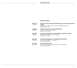 ...............................................................   po r tfolio . . . . . . . . . . . . . . . . . . . . . . . . . . . . . . . . . . . . . . . . . . . . . . . . .




                                                                  projets d’école

                                                      2009-2010   PFE / Reconversion de la halle industrielle dans le nouvel éco-quartier de Ris
                                                       Master 2   Orangis
                                                                  Programmation mixte: création d’une médiathèque et 45 lofts
                                                                  Ile-de-France (91130)

                                                      2008-2009   Complexe culturel dans le centre ville de Rabat
                                                       Master 1   Projet d’un musée archéologique
                                                                  Rabat, Maroc (10000)

                                                      2008-2009   La plaine du Bouregreg: une composante de la ville face au Chellah
                                                       Master 1   Aménagement de la vallée du Bouregreg
                                                                  Rabat, Maroc (10000)


                                                      2007-2008   Promenade architecturale en compagnie des Schtroumpfs
                                                      Licence 3   Une école maternelle à Ivry-sur-Seine
                                                                  Ile-de-France (94200)

                                                      2007-2008   Mise en abîme de la ville
                                                      Licence 3   Un ensemble de logements et de bureaux, ZAC Massénat
                                                                  Ile-de-France (75013)




......................................................................................................................
 