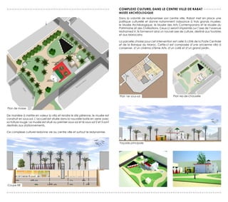 ...............................................................                       Complexe culturel dans le centre ville de rabat . . . . . . . . . . .
                                                                                      musée archéologique
                                                                                      Dans la volonté de redynamiser son centre ville, Rabat met en place une
                                                                                      politique culturelle et donne notamment naissance à trois grands musées:
                                                                                      le Musée Archéologique, le Musée des Arts Contemporains et le Musée du
                                                                                      Patrimoine et des Civilisations. Ceux-ci seront implantés sur l’axe de l’avenue
                                                                                      Mohamed V. Ils formeront ainsi un nouvel axe de culture, destiné aux touristes
                                                                                      et aux Marocains.

                                                                                      La parcelle choisie pour cet intervention est celle à côté de la Poste Centrale
                                                                                      et de la Banque du Maroc. Cette-ci est composée d’une ancienne villa à
                                                                                      conserver, d’un cinéma «7ème Art», d’un café et d’un grand jardin.




                                                                                      Plan 1er sous-sol                        Plan rez-de-chaussée



Plan de masse

De manière à mettre en valeur la villa et rendre le site pérenne, le musée est
construit en sous-sol. L’accueil est située dans la nouvelle boite en verre avec
sa toiture rouge. Le musée est situé au premier sous-sol et le sous-sol 2 et 3 sont
destinés aux stationnements.

Ce complexe culturel redonne vie au centre ville et surtout le redynamise.


                                                                                      Façade principale




Coupe BB’

......................................................................................................................
 