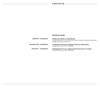 ...............................................................        po r tfolio . . . . . . . . . . . . . . . . . . . . . . . . . . . . . . . . . . . . . . . . . . . . . . . . .




                                                                       projets EN Cours

                                         Juillet 2010 - Actuellement   Création de mobilier en rondin de bois
                                                                       Collaboration avec Yann DE WINTER, artisan créateur d’objet de décoration,
                                                                       mobilier et abris en rondin brut.

                                     Novembre 2010 - Actuellement      Construction de maisons touristiques et abris en rondin de bois
                                                                       Collaboration avec Yann DE WINTER

                                        Février 2011 - Actuellement    Aménagement d’un spa / Espace de bien-être en bois, en Corrèze
                                                                       Collaboration avec Yann DE WINTER




......................................................................................................................
 