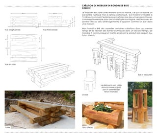 ...............................................................   création de mobilier en rondin de bois . . . . . . . . . . . . . . . . . . .
                                                                  corrèze

                                                                  Le mobilier est taillé directement dans la masse, ce qui lui donne un
                                                                  caractère rustique mais à la fois sophistiqué. Ce mobilier utilisable à
                                                                  l’intérieur comme à l’extérieur permet de créer des univers spécifiques,
                                                                  comme par exemple pour des chalets de montagne, des terrasses en
                                                                  centre-ville ou des aménagements d’appoint comme un bar dans
                                                                  une maison.

                                                                  Mon travail a été de conseiller certaines créations dans un premier
Vue longitudinale                 Vue transversale
                                                                  temps et de réaliser des fiches techniques dans un second temps, de
                                                                  manière à communiquer et mettre en avant le produit par rapport aux
                                                                  futurs clients.




Vue en plan




                                                                                                                              Bar et tabourets




                                                                                      Les éléments sont taillés
                                                                                       dans la masse ou joint
                                                                                        par un assemblage
                                                                                          tenon-mortaise.
                                                                  Chaise




Table                                                             Bac à fleurs

......................................................................................................................
 