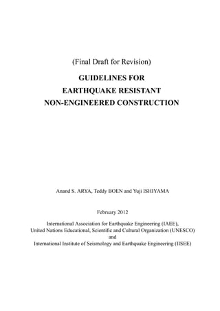 (Final Draft for Revision)
GUIDELINES FOR
EARTHQUAKE RESISTANT
NON-ENGINEERED CONSTRUCTION
Anand S. ARYA, Teddy BOEN and Yuji ISHIYAMA
February 2012
International Association for Earthquake Engineering (IAEE),
United Nations Educational, Scientiﬁc and Cultural Organization (UNESCO)
and
International Institute of Seismology and Earthquake Engineering (IISEE)
 