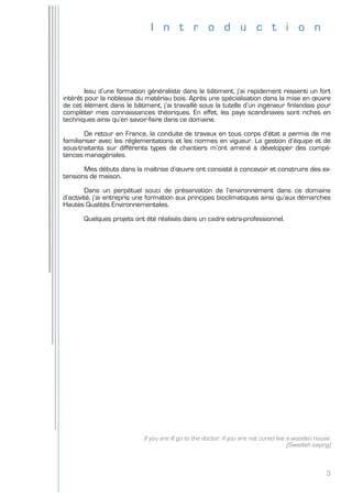 3
I n t r o d u c t i o n
Issu d’une formation généraliste dans le bâtiment, j’ai rapidement ressenti un fort
intérêt pour la noblesse du matériau bois. Après une spécialisation dans la mise en œuvre
de cet élément dans le bâtiment, j’ai travaillé sous la tutelle d’un ingénieur finlandais pour
compléter mes connaissances théoriques. En effet, les pays scandinaves sont riches en
techniques ainsi qu’en savoir-faire dans ce domaine.
De retour en France, la conduite de travaux en tous corps d’état a permis de me
familiariser avec les réglementations et les normes en vigueur. La gestion d’équipe et de
sous-traitants sur différents types de chantiers m’ont amené à développer des compé-
tences managériales.
Mes débuts dans la maîtrise d’œuvre ont consisté à concevoir et construire des ex-
tensions de maison.
Dans un perpétuel souci de préservation de l’environnement dans ce domaine
d’activité, j’ai entrepris une formation aux principes bioclimatiques ainsi qu’aux démarches
Hautes Qualités Environnementales.
Quelques projets ont été réalisés dans un cadre extra-professionnel.
If you are ill go to the doctor, if you are not cured live a wooden house.
(Swedish saying)
 