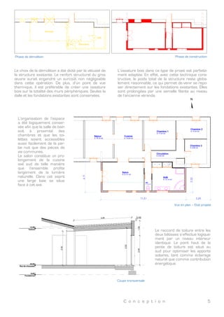 C o n c e p t i o n 5
N
4,57 2,10 20,90
27,57
2,798,60
12,85 5,52 5,85 3,35
3,266,87
10,13
11,39
Véranda
Buanderie
SdB
WC
Vue en plan – Etat existant
	
  
Vue en plan – Etat existant
Véranda
Buanderie
SdB
WC
Phase de construction
	
  
Phase de construction
Phase de démolition
	
  
Phase de démolition
Le choix de la démolition a été dicté par la vétusté de
la structure existante. Le renfort structurel du gros
œuvre aurait engendré un surcoût non négligeable
dans cette opération. De plus, d’un point de vue
thermique, il est préférable de créer une ossature
bois sur la totalité des murs périphériques. Seules la
dalle et les fondations existantes sont conservées.
L’ossature bois dans ce type de projet est parfaite-
ment adaptée. En effet, avec cette technique cons-
tructive, le poids total de la structure reste globa-
lement raisonnable, ce qui permet de venir se repo-
ser directement sur les fondations existantes. Elles
sont prolongées par une semelle filante au niveau
de l’ancienne véranda.
Mise en œuvre de l’ossature bois
	
  
Phase de construction
 