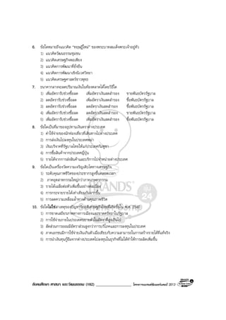 สังคมศึกษา ศาสนา และวัฒนธรรม (102) __________________ โครงการแบรนดซัมเมอรแคมป 2013
6. ขอใดหมายถึงแนวคิด “ทฤษฎีใหม” ของพระบาทสมเด็จพระเจาอยูหัว
1) แนวคิดวัฒนธรรมชุมชน
2) แนวคิดเศรษฐกิจพอเพียง
3) แนวคิดการพัฒนาที่ยั่งยืน
4) แนวคิดการพัฒนาเชิงนิเวศวิทยา
5) แนวคิดเศรษฐศาสตรชาวพุทธ
7. ธนาคากลางจะลดปริมาณเงินในทองตลาดไดโดยวิธีใด
1) เพิ่มอัตรารับชวงซื้อลด เพิ่มอัตราเงินสดสํารอง ขายพันธบัตรรัฐบาล
2) ลดอัตรารับชวงซื้อลด เพิ่มอัตราเงินสดสํารอง ซื้อพันธบัตรรัฐบาล
3) ลดอัตรารับชวงซื้อลด ลดอัตราเงินสดสํารอง ซื้อพันธบัตรรัฐบาล
4) เพิ่มอัตรารับชวงซื้อลด ลดอัตราเงินสดสํารอง ขายพันธบัตรรัฐบาล
5) เพิ่มอัตรารับชวงซื้อลด เพิ่มอัตราเงินสดสํารอง ซื้อพันธบัตรรัฐบาล
8. ขอใดเปนที่มาของอุปทานเงินตราตางประเทศ
1) คาใชจายของนักทองเที่ยวที่เดินทางไปตางประเทศ
2) การสงเงินไปลงทุนในประเทศพมา
3) เงินบริจาคที่รัฐบาลไทยใหแกประเทศกัมพูชา
4) การซื้อสินคาจากประเทศญี่ปุน
5) รายไดจากการสงสินคาและบริการไปจําหนายตางประเทศ
9. ขอใดเปนเครื่องวัดความเจริญเติบโตทางเศรษฐกิจ
1) ระดับคุณภาพชีวิตของประชากรสูงขึ้นตลอดเวลา
2) ภาคอุตสาหกรรมใหญกวาภาคเกษตรกรรม
3) รายไดเฉลี่ยตอหัวเพิ่มขึ้นอยางตอเนื่อง
4) การกระจายรายไดเทาเทียมกันมากขึ้น
5) การลดความเหลื่อมล้ําทางดานคุณภาพชีวิต
10. ขอใดไมใชสาเหตุของปญหาวิกฤติเศรษฐกิจไทยที่เกิดขึ้นใน พ.ศ. 2540
1) การขาดเสถียรภาพทางการเมืองและขาดศรัทธาในรัฐบาล
2) การใชจายภายในประเทศขยายตัวในอัตราที่สูงเกินไป
3) สัดสวนการออมมีอัตราสวนสูงกวาการบริโภคและการลงทุนในประเทศ
4) ภาคเอกชนมีการใชจายเงินเกินตัวเมื่อเทียบกับความสามารถในการสรางรายไดที่แทจริง
5) การนําเงินทุนกูยืมจากตางประเทศไปลงทุนในธุรกิจที่ไมไดทําใหการผลิตเพิ่มขึ้น
 