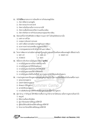 โครงการแบรนดซัมเมอรแคมป 2013____________________สังคมศึกษา ศาสนา และวัฒนธรรม (103)
11. ขอใดไมใชผลกระทบจากการเปดเสรีทางการคาตอเศรษฐกิจไทย
1) เกิดการพึ่งพาทางเศรษฐกิจ
2) เกิดการครอบงําจากตางชาติ
3) เกิดความไมเปนธรรมในการกระจายรายได
4) เกิดความเสื่อมโทรมของทรัพยากรและสิ่งแวดลอม
5) เกิดการกีดกันทางการคากับประเทศนอกกลุมสมาชิกอาเซียน
12. ขอตกลงทั่วไปวาดวยพิกัดอัตราภาษีศุลกากรและการคา ในปจจุบันคือหนวยงานใด
1) องคการการคาโลก
2) กองทุนการเงินระหวางประเทศ
3) องคการเพื่อความรวมมือทางเศรษฐกิจและการพัฒนา
4) ธนาคารระหวางประเทศเพื่อการบูรณะและพัฒนา
5) การประชุมสหประชาชาติวาดวยการคาและการพัฒนา
13. โครงการพัฒนาความรวมมือทางเศรษฐกิจในอนุภูมิภาคลุมแมน้ําโขงหรือหกเหลี่ยมเศรษฐกิจ มีชื่อยอวาอะไร
1) IMT-GT 2) GMS-EC 3) BIMST-EC
4) ACMECS 5) MGC
14. ขอใดกลาวเกี่ยวกับความไมรูกฎหมายไดอยางถูกตอง
1) ความไมรูกฎหมายอาจเปนความผิดในบางครั้ง
2) ความไมรูกฎหมายทําใหรับโทษนอยลง
3) ความไมรูกฎหมายไมเปนขอแกตัวใหพนผิดได
4) ความไมรูกฎหมายยอมใชอางใหพนผิดได
5) ความไมรูกฎหมายไมมีวันเกิดขึ้นได เพราะกฎหมายบังคับใหทุกคนตองรูกฎหมาย
15. การแบงกฎหมายออกเปนกฎหมายแพงและกฎหมายอาญานั้น เปนการแบงโดยยึดถืออะไรเปนเกณฑในการแบง
1) รูปแบบของกฎหมาย
2) แหลงกําเนิดของกฎหมาย
3) ลักษณะการใชกฎหมาย
4) สภาพบังคับของกฎหมาย
5) ความสัมพันธของคูกรณีที่เกี่ยวของกับกฎหมายและเนื้อหาของกฎหมาย
16. ผูเยาวอายุ 17 ปบริบูรณ ไดทําพินัยกรรมขึ้นปรากฏวาบิดามารดาไมยินยอม ผลในทางกฎหมายเปนอยางไร
1) สมบูรณ
2) พินัยกรรมนั้นตกเปนโมฆียะ
3) ผูเยาวรองขอตอศาลใหอนุญาตใหทําได
4) ผูมีสวนไดสวนเสียรองขอใหศาลสั่งอนุญาตใหทําได
5) บิดามารดารองขอใหศาลสั่งไมอนุญาตใหทําได
 
