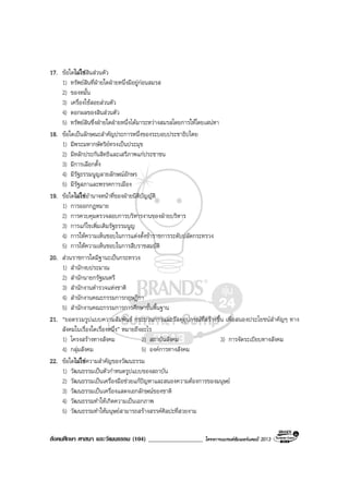 สังคมศึกษา ศาสนา และวัฒนธรรม (104) __________________ โครงการแบรนดซัมเมอรแคมป 2013
17. ขอใดไมใชสินสวนตัว
1) ทรัพยสินที่ฝายใดฝายหนึ่งมีอยูกอนสมรส
2) ของหมั้น
3) เครื่องใชสอยสวนตัว
4) ดอกผลของสินสวนตัว
5) ทรัพยสินซึ่งฝายใดฝายหนึ่งไดมาระหวางสมรสโดยการใหโดยเสนหา
18. ขอใดเปนลักษณะสําคัญประการหนึ่งของระบอบประชาธิปไตย
1) มีพระมหากษัตริยทรงเปนประมุข
2) มีหลักประกันสิทธิและเสรีภาพแกประชาชน
3) มีการเลือกตั้ง
4) มีรัฐธรรมนูญลายลักษณอักษร
5) มีรัฐสภาและพรรคการเมือง
19. ขอใดไมใชอํานาจหนาที่ของฝายนิติบัญญัติ
1) การออกกฎหมาย
2) การควบคุมตรวจสอบการบริหารงานของฝายบริหาร
3) การแกไขเพิ่มเติมรัฐธรรมนูญ
4) การใหความเห็นชอบในการแตงตั้งขาราชการระดับปลัดกระทรวง
5) การใหความเห็นชอบในการสืบราชสมบัติ
20. สวนราชการใดมีฐานะเปนกระทรวง
1) สํานักงบประมาณ
2) สํานักนายกรัฐมนตรี
3) สํานักงานตํารวจแหงชาติ
4) สํานักงานคณะกรรมการกฤษฎีกา
5) สํานักงานคณะกรรมการการศึกษาขั้นพื้นฐาน
21. “ยอดรวมรูปแบบความสัมพันธ กระบวนการและวัสดุอุปกรณที่สรางขึ้น เพื่อสนองประโยชนสําคัญๆ ทาง
สังคมในเรื่องใดเรื่องหนึ่ง” หมายถึงอะไร
1) โครงสรางทางสังคม 2) สถาบันสังคม 3) การจัดระเบียบทางสังคม
4) กลุมสังคม 5) องคการทางสังคม
22. ขอใดไมใชความสําคัญของวัฒนธรรม
1) วัฒนธรรมเปนตัวกําหนดรูปแบบของสถาบัน
2) วัฒนธรรมเปนเครื่องมือชวยแกปญหาและสนองความตองการของมนุษย
3) วัฒนธรรมเปนเครื่องแสดงเอกลักษณของชาติ
4) วัฒนธรรมทําใหเกิดความเปนเอกภาพ
5) วัฒนธรรมทําใหมนุษยสามารถสรางสรรคศิลปะที่สวยงาม
 