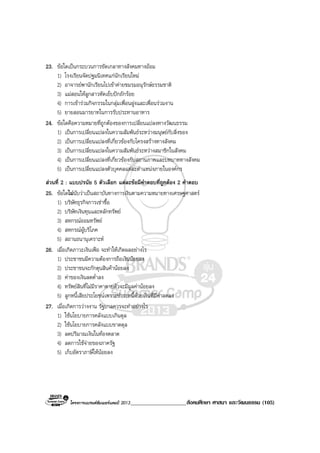 โครงการแบรนดซัมเมอรแคมป 2013____________________สังคมศึกษา ศาสนา และวัฒนธรรม (105)
23. ขอใดเปนกระบวนการขัดเกลาทางสังคมทางออม
1) โรงเรียนจัดปฐมนิเทศแกนักเรียนใหม
2) อาจารยพานักเรียนไปเขาคายชมรมอนุรักษธรรมชาติ
3) แมสอนใหลูกสาวหัดเย็บปกถักรอย
4) การเขารวมกิจกรรมในกลุมเพื่อนฝูงและเพื่อนรวมงาน
5) ยายสอนมารยาทในการรับประทานอาหาร
24. ขอใดคือความหมายที่ถูกตองของการเปลี่ยนแปลงทางวัฒนธรรม
1) เปนการเปลี่ยนแปลงในความสัมพันธระหวางมนุษยกับสิ่งของ
2) เปนการเปลี่ยนแปลงที่เกี่ยวของกับโครงสรางทางสังคม
3) เปนการเปลี่ยนแปลงในความสัมพันธระหวางสมาชิกในสังคม
4) เปนการเปลี่ยนแปลงที่เกี่ยวของกับสถานภาพและบทบาททางสังคม
5) เปนการเปลี่ยนแปลงตัวบุคคลแตละตําแหนงภายในองคกร
สวนที่ 2 : แบบปรนัย 5 ตัวเลือก แตละขอมีคําตอบที่ถูกตอง 2 คําตอบ
25. ขอใดไมนับวาเปนสถาบันทางการเงินตามความหมายทางเศรษฐศาสตร
1) บริษัทธุรกิจการเชาซื้อ
2) บริษัทเงินทุนและหลักทรัพย
3) สหกรณออมทรัพย
4) สหกรณผูบริโภค
5) สถานธนานุเคราะห
26. เมื่อเกิดภาวะเงินเฟอ จะทําใหเกิดผลอยางไร
1) ประชาชนมีความตองการถือเงินนอยลง
2) ประชาชนจะกักตุนสินคานอยลง
3) คาของเงินลดต่ําลง
4) ทรัพยสินที่ไมมีราคาตายตัวจะมีมูลคานอยลง
5) ลูกหนี้เสียประโยชนเพราะชําระหนี้ดวยเงินที่มีคาลดลง
27. เมื่อเกิดการวางงาน รัฐบาลควรจะทําอยางไร
1) ใชนโยบายการคลังแบบเกินดุล
2) ใชนโยบายการคลังแบบขาดดุล
3) ลดปริมาณเงินในทองตลาด
4) ลดการใชจายของภาครัฐ
5) เก็บอัตราภาษีใหนอยลง
 