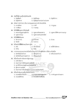 สังคมศึกษา ศาสนา และวัฒนธรรม (106) __________________ โครงการแบรนดซัมเมอรแคมป 2013
28. บัญชีใดไมรวมอยูในบัญชีเดินสะพัด
1) บัญชีสินคา 2) บัญชีเงินทุน 3) บัญชีบริการ
4) บัญชีบริจาค 5) บัญชีทุนสํารองระหวางประเทศ
29. อังถัดภ (UNCTAD) เปนการประชุมสหประชาชาติวาดวยเรื่องใด
1) ความมั่นคง 2) การคา 3) การบูรณะ
4) การพัฒนา 5) การลงทุน
30. ขอใดไมใชกฎหมายวิธีสบัญญัติ
1) พระธรรมนูญศาลยุติธรรม 2) กฎหมายลักษณะพยาน 3) กฎหมายวิธีพิจาณาความอาญา
4) กฎหมายอาญา 5) กฎหมายแพงและพาณิชย
31. ขอใดไมใชนิติบุคคล
1) วัดวาอาราม 2) สํานักสงฆ 3) อําเภอ
4) จังหวัด 5) กระทรวง
32. ขอใดตอไปนี้มิใชลักษณะโทษทางแพง
1) ปรับ 2) เรียกเบี้ยปรับ 3) ชดใชคาเสียหาย
4) กักกัน 5) กักขัง
33. การปกครองระบอบประชาธิปไตยในระบบประธานาธิบดียึดหลักการใชอํานาจในขอใด
1) หลักเชื่อมโยงอํานาจ 2) หลักดุลอํานาจ 3) หลักแบงแยกอํานาจ
4) หลักยับยั้งและถวงดุลอํานาจ 5) หลักมอบอํานาจ
34. ขอใดเปนองคการอิสระตามรัฐธรรมนูญ
1) องคกรอัยการ
2) คณะกรรมการสิทธิมนุษยชนแหงชาติ
3) สภาที่ปรึกษาเศรษฐกิจและสังคมแหงชาติ
4) ผูตรวจการแผนดิน
5) คณะกรรมการปองกันและปราบปรามการทุจริตแหงชาติ
35. ขอใดเปนวัฒนธรรมทองถิ่นของภาคกลาง
1) ประเพณีรับบัวโยนบัว 2) การบูชารอยพระพุทธบาท 3) การทําบุญตานกวยสลาก
4) ประเพณีชักพระ 5) ประเพณีสารทเดือนสิบ
 