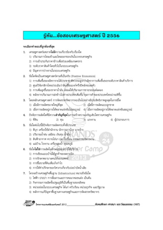 โครงการแบรนดซัมเมอรแคมป 2013____________________สังคมศึกษา ศาสนา และวัฒนธรรม (107)
รูทัน...ขอสอบเศรษฐศาสตร ป 2556
จงเลือกคําตอบที่ถูกตองที่สุด
1. เศรษฐศาสตรมหภาคไมมีความเกี่ยวของกับเรื่องใด
1) ปริมาณการไหลเขาและไหลออกของเงินในวงจรเศรษฐกิจ
2) การเขาประกันราคาขาวเพื่อชวยเหลือเกษตรกร
3) ระดับราคาสินคาโดยทั่วไปในระบบเศรษฐกิจ
4) ปญหาการวางงานในระบบเศรษฐกิจ
2. ขอใดจัดเปนเศรษฐศาสตรตามที่เปนจริง (Positive Economics)
1) การเพิ่มขึ้นของอัตรารายไดประชาชาติควรจะสูงกวาอัตราการเพิ่มขึ้นของระดับราคาสินคาบริการ
2) ศูนยวิจัยกสิกรไทยประเมินวาสินเชื่อแบงกครึ่งปหลังชะลอตัว
3) การเพิ่มสูงขึ้นของราคาน้ํามัน สงผลใหปริมาณการขายรถยนตลดลง
4) หลังจากปริมาณการสงขาวไปตางประเทศเพิ่มขึ้น ดุลการคาของประเทศไทยนาจะดีขึ้น
3. โดยหลักเศรษฐศาสตร การจัดสรรทรัพยากรจะเปนไปอยางมีประสิทธิภาพสูงสุดในกรณีใด
1) เมื่อมีการผลิตขนาดใหญที่สุด 2) เมื่อมีการผลิตแบบผูกขาด
3) เมื่อการผลิตอยูภายใตตลาดแขงขันไมสมบูรณ 4) เมื่อการผลิตอยูภายใตตลาดแขงขันสมบูรณ
4. ปจจัยการผลิตใดที่มีความสําคัญที่สุดในการสรางความเจริญเติบโตทางเศรษฐกิจ
1) ที่ดิน 2) ทุน 3) แรงงาน 4) ผูประกอบการ
5. ขอใดตอไปนี้มีปจจัยการผลิตครบทั้งสี่ประเภท
1) ดีบุก เครื่องใชสํานักงาน นักการภารโรง นายจาง
2) ปริมาณน้ําฝน เสมียน เงินทุน น้ํามัน
3) ดินฟาอากาศ ควายไถนา ปลาในเขื่อน กรรมการบริหารงาน
4) แมบาน โรงงาน เครื่องสูบน้ํา อุณหภูมิ
6. ขอใดไมใชการผลิตในลักษณะของการใหบริการ
1) การเขียนแบบบานใหลูกคาของสถาปนิก
2) การรักษาพยาบาลคนไขของแพทย
3) การซื้อขายที่ดินเพื่อเก็งกําไร
4) การใหคําปรึกษาของวิศวกรเกี่ยวกับบอบําบัดน้ําเสีย
7. โครงสรางเศรษฐกิจพื้นฐาน (Infrastructure) หมายถึงขอใด
1) ไฟฟา ประปา การสื่อสารและการคมนาคมขนสง เปนตน
2) กิจกรรมการผลิตขั้นปฐมภูมิที่เปนพื้นฐานของสังคม
3) หนวยยอยในระบบเศรษฐกิจ ไดแก ครัวเรือน หนวยธุรกิจ และรัฐบาล
4) หลักการแกปญหาพื้นฐานทางเศรษฐกิจและการจัดสรรทรัพยากร
 