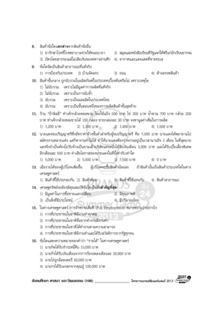 สังคมศึกษา ศาสนา และวัฒนธรรม (108) __________________ โครงการแบรนดซัมเมอรแคมป 2013
8. สินคาขอใดแตกตางจากสินคาขออื่น
1) ยารักษาโรคที่โรงพยาบาลจายใหคนอนาถา 2) สมุดและหนังสือเรียนที่รัฐแจกใหฟรีแกนักเรียนยากจน
3) บัตรโดยสารรถเมลไมเสียเงินของทหารผานศึก 4) อากาศและแสงแดดที่ชายทะเล
9. ขอใดจัดเปนสินคาสาธารณะที่แทจริง
1) การปองกันประเทศ 2) บานจัดสรร 3) ถนน 4) หางสรรพสินคา
10. สินคาขั้นกลาง ถูกนับรวมในผลิตภัณฑในประเทศเบื้องตนหรือไม เพราะเหตุใด
1) ไมนับรวม เพราะไมมีมูลคาการผลิตที่แทจริง
2) ไมนับรวม เพราะเปนการนับซ้ํา
3) นับรวม เพราะเปนผลผลิตในประเทศไทย
4) นับรวม เพราะเปนขั้นตอนหนึ่งของการผลิตสินคาขั้นสุดทาย
11. ราน “ปาลิลลี่” ทําเคกกลวยหอมขาย โดยใชแปง 500 บาท ไข 300 บาท น้ําตาล 700 บาท กลวย 200
บาท ทําเคกกลวยหอมขายได 100 กลอง ขายกลองละ 30 บาท จงหามูลคาเพิ่มในการผลิต
1) 1,200 บาท 2) 1,300 บาท 3) 1,400 บาท 4) 1,500 บาท
12. นายแดงจบปริญญาตรีซึ่งอัตราคาจางขั้นต่ําสําหรับผูจบปริญญาตรี คือ 7,500 บาท นายแดงไดพยายามไป
สมัครงานหลายแหง แตก็หางานทําไมได ทําใหนายแดงตองวางงานอยูเปนเวลานานถึง 3 เดือน ในที่สุดนาย
แดงจึงจําเปนตองไปรับจางเปนยามเฝาบริษัทแหงหนึ่งไดรับเงินเดือน 5,000 บาท และไดรับเบี้ยเลี้ยงพิเศษ
อีกเดือนละ 500 บาท คาเสียโอกาสของนายแดงในที่นี้เทากับเทาใด
1) 5,000 บาท 2) 5,500 บาท 3) 7,500 บาท 4) 0 บาท
13. เมื่อรายไดของผูบริโภคเพิ่มขึ้น ผูบริโภคจะซื้อสินคานอยลง ถาสินคานั้นเปนสินคาประเภทใดในทาง
เศรษฐศาสตร
1) สินคาที่ใชประกอบกัน 2) สินคาดอย 3) สินคาที่ใชแทนกัน 4) สินคาสาธารณะ
14. เศรษฐทรัพยจะตองมีคุณสมบัติขอใดเปนสิ่งสําคัญที่สุด
1) มีมูลคาในการซื้อขายแลกเปลี่ยน 2) มีคุณภาพดี
3) เปนสิ่งที่มีประโยชน 4) มีปริมาณนอย
15. ในทางเศรษฐศาสตร การจางงานเต็มที่ (Full Employment) หมายความวาอยางไร
1) การที่ประชาชนในชาติมีงานทําทุกคน
2) การที่ประชาชนในชาติที่อยากทํางานมีงานทํา
3) การที่ประชาชนในชาติไดทํางานตามความสามารถ
4) การที่ประชาชนในชาติมีงานทําและไดรับสวัสดิการจากรัฐทุกคน
16. ขอใดแสดงความหมายของคําวา “รายได” ในทางเศรษฐศาสตร
1) นายกิตไดรับชําระหนี้คืน 15,000 บาท
2) นายกิ่งไดรับเงินเดือนจากการรองเพลงเดือนละ 20,000 บาท
3) นายไกถูกล็อตเตอรี่ 50,000 บาท
4) นายกรไดรับมรดกจากคุณปู 100,000 บาท
 