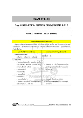 โครงการแบรนดซัมเมอรแคมป 2013_____________________สังคมศึกษา ศาสนา และวัฒนธรรม (11)
มีอะไรในขอสอบประวัติศาสตรสากล
ขอสอบประวัติศาสตรสากลจะออก Share กันกับขอสอบประวัติศาสตรไทย และวิธีการทางประวัติศาสตร
และครูปอปวา เรื่องที่ไมพลาดในการออกขอสอบ หรือประเด็นที่ใชในการเตียมตัวสอบ ครูปอปประมวลให
ดานลางนี้แลวนะ
ประเด็นที่ใชในการออกขอสอบ แนวโนมในการปรากฏในขอสอบจริง
1. สมัยกอนประวัติศาสตร
- ยุคหินเกา ยุคหินกลาง ยุคหินใหม
ไมมีหรือมีก็ 1 ขอ
2. สมัยโบราณ
- อารยธรรมเมโสโปเตเมีย (สุเมเรียน, บาบิโล
เนียน,อัสซีเรียน, คาลเดียน, เปอรเซีย, ฮีบรู
(คารเธจ), ฮิตไทต, ลิเดียน)
- อารยธรรมอียิปต
- อารยธรรมกรีก
- อารยธรรมโรมัน
- 1 ขอแนๆ ถึง 2 ขอ (โดยเลือกมา 1 เรื่อง)
- สวนใหญถามความจําที่เปนรายละเอียดใน
อารยธรรม
- อารยธรรมจีน
- อารยธรรมอินเดีย
- การติดตอ / แลกเปลี่ยนอารยธรรมตะวันตก-
ตะวันออก (สาเหตุ / เครื่องมือ)
- 1 ขอแนๆ (โดยเลือกมา 1 เรื่อง)
- สวนใหญถามความจําที่เปนรายละเอียดใน
อารยธรรม
EXAM TELLER
Only @ KRU-POP in BRANDS’ SUMMERCAMP 2013
WORLD HISTORY : EXAM TELLER
 