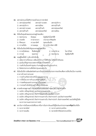 สังคมศึกษา ศาสนา และวัฒนธรรม (112) __________________ โครงการแบรนดซัมเมอรแคมป 2013
43. สหกรณประเภทใดมีกิจกรรมคลายธนาคารพาณิชย
1) สหกรณออมทรัพย สหกรณการเกษตร สหกรณบริการ
2) สหกรณบริการ สหกรณนิคม สหกรณรานคา
3) สหกรณการเกษตร สหกรณรานคา สหกรณออมทรัพย
4) สหกรณรานคา สหกรณออมทรัพย สหกรณนิคม
44. ขอใดเปนคุณลักษณะของเศรษฐกิจพอเพียง
1) พอประมาณ มีเหตุผล มีภูมิคุมกันในตัวที่ดี
2) ประหยัด ทางสายกลาง ประกอบอาชีพสุจริต
3) พึ่งตนเอง ความสามัคคี ชุมชนเขมแข็ง
4) ความยั่งยืน ความสมดุล มีการบริหารจัดการที่ดี
45. ขอใดเปนเงื่อนไขที่สําคัญของเศรษฐกิจพอเพียง
1) ความรับผิดชอบ ซื่อสัตยสุจริต 2) ธรรมาภิบาล โลกาภิวัตน
3) ความรู คุณธรรม 4) พอประมาณ มีภูมิคุมกันที่ดี
46. ทฤษฎีใหมขั้นที่ 2 อธิบายถึงเรื่องใด
1) ผลิตอาหารบริโภคเอง เหลือเอาไวขาย ทําใหมีกินอิ่ม ไมติดหนี้ มีเงินออม
2) มุงเนนแกปญหาของเกษตรกรที่อยูหางไกลแหลงน้ํา
3) รวมตัวกันเปนองคกรชุมชน ทําเศรษฐกิจชุมชนในรูปแบบตางๆ
4) ติดตอประสานงานเพื่อจัดหาทุนและแหลงเงิน
47. ขอใดเปนวิธีการเพิ่มผลิตภัณฑรวมภายในประเทศตอหัวประชากรของไทยเพื่อความไดเปรียบในการแขงขัน
ทางการคาระหวางประเทศ
1) การสรางเครือขายวิสาหกิจในกลุมอุตสาหกรรม
2) การใชนโยบายการคาแบบเสรีอยางแทจริง
3) การลดตนทุนและคาแรงงานภายในประเทศ
4) การเรงสรางปจจัยโครงสรางพื้นฐานใหเพียงพอ
48. ตามหลักเศรษฐศาสตร ปริมาณเงินในความหมายอยางแคบ (M1) หมายถึงขอใด
1) ธนบัตร เหรียญกษาปณ และเงินฝากกระแสรายวัน
2) ธนบัตร เหรียญกษาปณ เงินฝากกระแสรายวัน และเงินฝากประจํา
3) ธนบัตร เหรียญกษาปณ เงินฝากกระแสรายวัน เงินฝากประจํา และเงินฝากออมทรัพย
4) ธนบัตร เหรียญกษาปณ เงินฝากกระแสรายวัน เงินฝากประจํา เงินฝากออมทรัพย และเงินที่อยูในมือ
ธนาคารกลางและกระทรวงการคลัง
49. สถาบันการเงินในตลาดเงินที่มีบทบาทในการรับฝากเงินและใหกูยืมเงินแกประชาชนมากที่สุดไดแกขอใด
1) ธนาคารพาณิชย 2) ธนาคารแหงประเทศไทย
3) ธนาคารออมสิน 4) ตลาดหลักทรัพยแหงประเทศไทย
 