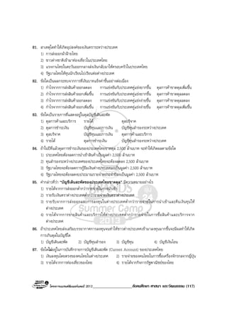 โครงการแบรนดซัมเมอรแคมป 2013____________________สังคมศึกษา ศาสนา และวัฒนธรรม (117)
81. สาเหตุใดทําใหเกิดอุปสงคของเงินตราระหวางประเทศ
1) การสงออกผาฝายไทย
2) ชาวตางชาติเขามาทองเที่ยวในประเทศไทย
3) แรงงานไทยในตะวันออกกลางสงเงินกลับมาใหครอบครัวในประเทศไทย
4) รัฐบาลไทยใหทุนนักเรียนไปเรียนตอตางประเทศ
82. ขอใดเปนผลกระทบจากการที่เงินบาทแข็งคาขึ้นอยางตอเนื่อง
1) กําไรจากการสงสินคาออกลดลง การแขงขันกับประเทศคูแขงยากขึ้น ดุลการคาขาดดุลเพิ่มขึ้น
2) กําไรจากการสงสินคาออกเพิ่มขึ้น การแขงขันกับประเทศคูแขงยากขึ้น ดุลการคาขาดดุลลดลง
3) กําไรจากการสงสินคาออกลดลง การแขงขันกับประเทศคูแขงงายขึ้น ดุลการคาขาดดุลลดลง
4) กําไรจากการสงสินคาออกเพิ่มขึ้น การแขงขันกับประเทศคูแขงงายขึ้น ดุลการคาขาดดุลเพิ่มขึ้น
83. ขอใดเปนรายการที่แสดงอยูในดุลบัญชีเดินสะพัด
1) ดุลการคาและบริการ รายได ดุลบริจาค
2) ดุลการชําระเงิน บัญชีทุนและการเงิน บัญชีทุนสํารองระหวางประเทศ
3) ดุลบริจาค บัญชีทุนและการเงิน ดุลการคาและบริการ
4) รายได ดุลการชําระเงิน บัญชีทุนสํารองระหวางประเทศ
84. ถาในปที่แลวดุลการชําระเงินของประเทศไทยขาดดุล 2,500 ลานบาท จะทําใหเกิดผลตามขอใด
1) ประเทศไทยตองลดการนําเขาสินคาเปนมูลคา 2,500 ลานบาท
2) ทุนสํารองระหวางประเทศของประเทศไทยจะตองลดลง 2,500 ลานบาท
3) รัฐบาลไทยจะตองลดการกูยืมเงินตางประเทศลงเปนมูลคา 2,500 ลานบาท
4) รัฐบาลไทยจะตองลดงบประมาณรายจายประจําปลงเปนมูลคา 2,500 ลานบาท
85. คํากลาวที่วา “บัญชีเดินสะพัดของประเทศไทยขาดดุล” มีความหมายอยางไร
1) รายไดจากการสงออกต่ํากวารายจายในการนําเขา
2) รายรับเงินตราตางประเทศต่ํากวารายจายเงินตราตางประเทศ
3) รายรับจากการสงออกและการลงทุนในตางประเทศต่ํากวารายจายในการนําเขาและคืนเงินทุนให
ตางประเทศ
4) รายไดจากการขายสินคาและบริการใหตางประเทศต่ํากวารายจายในการซื้อสินคาและบริการจาก
ตางประเทศ
86. ถาประเทศไทยสงเสริมบรรยากาศการลงทุนจนทําใหชาวตางประเทศเขามาลงทุนมากขึ้นจะมีผลทําใหเกิด
การเกินดุลในบัญชีใด
1) บัญชีเดินสะพัด 2) บัญชีทุนสํารอง 3) บัญชีทุน 4) บัญชีเงินโอน
87. ขอใดไมอยูในการบันทึกรายการบัญชีเดินสะพัด (Current Account) ของประเทศไทย
1) เงินลงทุนโดยตรงของคนไทยในตางประเทศ 2) รายจายของคนไทยในการซื้อเครื่องจักรกลจากญี่ปุน
3) รายไดจากการทองเที่ยวของไทย 4) รายไดจากกิจการรัฐพาณิชยของไทย
 