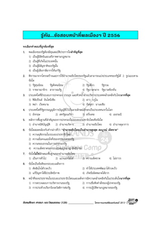 สังคมศึกษา ศาสนา และวัฒนธรรม (120) __________________ โครงการแบรนดซัมเมอรแคมป 2013
รูทัน...ขอสอบหนาที่พลเมืองฯ ป 2556
จงเลือกคําตอบที่ถูกตองที่สุด
1. พลเมืองของรัฐตองมีคุณสมบัติประการใดสําคัญที่สุด
1) เปนผูมีสิทธิและเสรีภาพตามกฎหมาย
2) เปนผูที่เกิดในประเทศนั้น
3) เปนผูมีสัญชาติของรัฐนั้น
4) เปนผูเสียภาษีอากรใหแกรัฐ
2. พิจารณาจากโครงสรางและการใชอํานาจอธิปไตยของรัฐแลวสามารถแบงประเภทของรัฐได 2 รูปแบบตาม
ขอใด
1) รัฐทุนนิยม รัฐสังคมนิยม 2) รัฐเดี่ยว รัฐรวม
3) ราชอาณาจักร สาธารณรัฐ 4) รัฐบาลกลาง รัฐบาลทองถิ่น
3. ประเทศใดที่มีระบอบการปกครอง ประมุข และหัวหนาฝายบริหารประเทศคลายคลึงกับไทยมากที่สุด
1) ฟลิปปนส อินโดนีเซีย 2) ลาว บรูไน
3) พมา เวียดนาม 4) กัมพูชา มาเลเซีย
4. ประเทศใดที่รัฐธรรมนูญมีการบัญญัติไวเปนลายลักษณอักษรเปนประเทศแรกในโลก
1) อังกฤษ 2) สหรัฐอเมริกา 3) ฝรั่งเศส 4) เยอรมนี
5. หลักการพื้นฐานที่สําคัญของการปกครองในระบอบประชาธิปไตยคือขอใด
1) อํานาจนิติบัญญัติ 2) อํานาจบริหาร 3) อํานาจอธิปไตย 4) อํานาจตุลาการ
6. ขอใดสอดคลองกับคํากลาวที่วา “อํานาจอธิปไตยเปนอํานาจสูงสุด สมบูรณ เด็ดขาด”
1) ความยุติธรรมในระบอบประชาธิปไตย
2) ความมั่นคงและมั่งคั่งของการปกครองรัฐ
3) ความชอบธรรมในการปกครองรัฐ
4) ความเด็ดขาดของระบอบสมบูรณาญาสิทธิราชย
7. ขอใดไมใชลักษณะพื้นฐานของอํานาจอธิปไตย
1) เปนการทั่วไป 2) แบงแยกไมได 3) ความเด็ดขาด 4) ไมถาวร
8. ขอใดเปนขอดีของระบอบเผด็จการ
1) ตัดสินใจไดรวดเร็ว 2) ทําใหประเทศพัฒนาไดรวดเร็ว
3) แกปญหาไดมีประสิทธิภาพ 4) เกิดขอผิดพลาดไดยาก
9. หนาที่ของประชาชนในระบอบประชาธิปไตยและเผด็จการมีความคลายคลึงกันในประเด็นใดมากที่สุด
1) การตรวจสอบการบริหารงานของรัฐ 2) การเชื่อฟงคําสั่งของผูปกครองรัฐ
3) การประทวงเรียกรองสวัสดิการตอรัฐ 4) การปฏิบัติตามกฎหมายของรัฐ
 