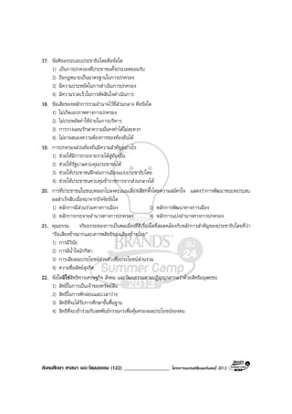สังคมศึกษา ศาสนา และวัฒนธรรม (122) __________________ โครงการแบรนดซัมเมอรแคมป 2013
17. ขอดีของระบอบประชาธิปไตยคือขอใด
1) เปนการปกครองที่ประชาชนทั้งประเทศยอมรับ
2) ถือกฎหมายเปนมาตรฐานในการปกครอง
3) มีความประหยัดในการดําเนินการปกครอง
4) มีความรวดเร็วในการตัดสินใจดําเนินการ
18. ขอเสียของหลักการรวมอํานาจไวที่สวนกลาง คือขอใด
1) ไมเกิดเอกภาพทางการปกครอง
2) ไมประหยัดคาใชจายในการบริหาร
3) การวางแผนรักษาความมั่นคงทําไดไมสะดวก
4) ไมอาจสนองความตองการของทองถิ่นได
19. การปกครองสวนทองถิ่นมีความสําคัญอยางไร
1) ชวยใหมีการกระจายรายไดสูทองถิ่น
2) ชวยใหรัฐบาลควบคุมประชาชนได
3) ชวยใหประชาชนฝกฝนการเมืองแบบประชาธิปไตย
4) ชวยใหประชาชนควบคุมขาราชการจากสวนกลางได
20. การที่ประชาชนในชนบทออกไปลงคะแนนเสียงเลือกตั้งโดยความสมัครใจ แสดงวาการพัฒนาชนบทประสบ
ผลสําเร็จสืบเนื่องมาจากปจจัยขอใด
1) หลักการมีสวนรวมทางการเมือง 2) หลักการพัฒนาทางการเมือง
3) หลักการกระจายอํานาจทางการปกครอง 4) หลักการแบงอํานาจทางการปกครอง
21. คุณธรรม จริยธรรมของการเปนพลเมืองที่ดีเรื่องใดที่สอดคลองกับหลักการสําคัญของประชาธิปไตยที่วา
“ถือเสียงขางมากและเคารพสิทธิของเสียงขางนอย”
1) การมีวินัย
2) การมีน้ําใจนักกีฬา
3) การเสียสละประโยชนสวนตัวเพื่อประโยชนสวนรวม
4) ความซื่อสัตยสุจริต
22. ขอใดมิใชสิทธิทางเศรษฐกิจ สังคม และวัฒนธรรมตามปฏิญญาสากลวาดวยสิทธิมนุษยชน
1) สิทธิในการเปนเจาของทรัพยสิน
2) สิทธิในการพักผอนและเวลาวาง
3) สิทธิที่จะไดรับการศึกษาขั้นพื้นฐาน
4) สิทธิที่จะเขารวมกับสหพันธกรรมกรเพื่อคุมครองผลประโยชนของตน
 