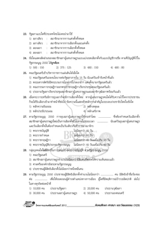 โครงการแบรนดซัมเมอรแคมป 2013____________________สังคมศึกษา ศาสนา และวัฒนธรรม (123)
23. รัฐสภาแบบใดที่ประเทศไทยไมเคยนํามาใช
1) สภาเดียว : สมาชิกมาจากการแตงตั้งทั้งหมด
2) สภาเดียว : สมาชิกมาจากการเลือกตั้งและแตงตั้ง
3) สองสภา : สมาชิกมาจากการเลือกตั้งทั้งหมด
4) สองสภา : สมาชิกมาจากการแตงตั้งทั้งหมด
24. ขอใดแสดงสัดสวนของสมาชิกสภาผูแทนราษฎรแบบแบงเขตเลือกตั้งกับแบบบัญชีรายชื่อ ตามที่บัญญัติไวใน
รัฐธรรมนูญ 2550 ไดถูกตอง
1) 500 : 150 2) 375 : 125 3) 480 : 150 4) 480 : 80
25. คณะรัฐมนตรีเขาบริหารราชการแผนดินไดเมื่อใด
1) คณะรัฐมนตรีแถลงนโยบายตอรัฐสภาภายใน 15 วัน นับแตวันเขารับหนาที่แลว
2) พระมหากษัตริยมีพระบรมราชโองการโปรดเกลาฯ แตงตั้งนายกรัฐมนตรีแลว
3) คณะกรรมการกฤษฎีกาออกพระราชกฤษฎีกาเรียกประชุมคณะรัฐมนตรีแลว
4) ประธานรัฐสภาเรียกประชุมสมาชิกสภาผูแทนราษฎรและสมาชิกวุฒิสภาพรอมกันแลว
26. เมื่อครบวาระหรือมีการยุบสภาก็จะมีการเลือกตั้งใหม หากผูแทนราษฎรคนใดไดรับความไวใจจากประชาชน
ก็จะไดรับเลือกเขามาทําหนาที่ตอไป ขอความนี้แสดงถึงหลักการสําคัญในระบอบประชาธิปไตยในขอใด
1) หลักความยินยอม 2) หลักเหตุผล
3) หลักประนีประนอม 4) หลักเสรีภาพ
27. ตามรัฐธรรมนูญ 2550 การยุบสภาผูแทนราษฎรใหกระทําโดย .................... ซึ่งตองกําหนดวันเลือกตั้ง
สมาชิกสภาผูแทนราษฎรใหมเปนการเลือกตั้งทั่วไปภายในระยะเวลา .................... นับแตวันยุบสภาผูแทนราษฎร
และวันเลือกตั้งนั้นตองกําหนดเปนวันเดียวกันทั่วราชอาณาจักร
1) พระราชบัญญัติ ไมนอยกวา 45 วัน
2) พระราชกําหนด ไมนอยกวา 60 วัน
3) พระราชกฤษฎีกา ไมนอยกวา 45 วันแตไมเกิน 60 วัน
4) พระราชบัญญัติประกอบรัฐธรรมนูญ ไมนอยกวา 45 วันแตไมเกิน 60 วัน
28. กลุมบุคคลใดไมมีสิทธิในการเสนอรางพระราชบัญญัติ ตามรัฐธรรมนูญ 2550
1) คณะรัฐมนตรี
2) สมาชิกสภาผูแทนราษฎรจํานวนไมนอยกวายี่สิบคนที่พรรคใหความเห็นชอบแลว
3) ศาลหรือองคกรอิสระตามรัฐธรรมนูญ
4) ประชาชนผูมีสิทธิเลือกตั้งไมนอยกวาหนึ่งหมื่นคน
29. ตามรัฐธรรมนูญ 2550 ประชาชนผูมีสิทธิเลือกตั้งจํานวนไมนอยกวา .................... คน มีสิทธิเขาชื่อรองขอ
ตอ .................... เพื่อใหถอดถอนผูดํารงตําแหนงทางการเมือง ผูใดที่มีพฤติการณร่ํารวยผิดปกติ สอไป
ในทางทุจริตตอหนาที่
1) 10,000 คน ประธานรัฐสภา 2) 20,000 คน ประธานวุฒิสภา
3) 30,000 คน ประธานสภาผูแทนราษฎร 4) 50,000 คน ประธานองคมนตรี
 