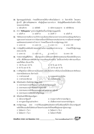 สังคมศึกษา ศาสนา และวัฒนธรรม (124) __________________ โครงการแบรนดซัมเมอรแคมป 2013
30. รัฐธรรมนูญฉบับปจจุบัน กําหนดใหประชาชนไดรับการศึกษาไมนอยกวา 15 ปอยางทั่วถึง โดยเฉพาะ
ผูยากไร ผูพิการหรือทุพพลภาพ หรือผูอยูในสภาวะยากลําบาก ขอบัญญัตินี้สอดคลองกับหลักการใดใน
ระบอบประชาธิปไตย
1) หลักเสรีภาพ 2) หลักสิทธิ 3) หลักความเสมอภาค 4) หลักนิติธรรม
31. คําวา “สิทธิมนุษยชน” ถูกนํามาบัญญัติเปนครั้งแรกในรัฐธรรมนูญฉบับใด
1) ฉบับที่ 15 2) ฉบับที่ 16 3) ฉบับที่ 17 4) ฉบับที่ 18
32. “สิทธิของประชาชนที่สามารถเขาถึงรายละเอียดของขอตกลงระหวางประเทศกอนจะมีผลผูกพันกันตาม
กฎหมายระหวางประเทศ หากวาขอตกลงนั้นจะกอใหเกิดผลกระทบตอประชาชน ความมั่นคงทางเศรษฐกิจ
และสังคมของประเทศอยางกวางขวาง” กําหนดไวในมาตราใด ตามรัฐธรรมนูญ 2550
1) มาตรา 63 2) มาตรา 93 3) มาตรา 111 4) มาตรา 190
33. การบัญญัติรับรองสิทธิเสรีภาพของประชาชนในการชุมนุมโดยปราศจากอาวุธ กําหนดไวในรัฐธรรมนูญ
2550 มาตราใด
1) มาตรา 63 2) มาตรา 93 3) มาตรา 111 4) มาตรา 190
34. รางพระราชบัญญัติใดก็ตาม เมื่อนําทูลเกลาถวายใหพระมหากษัตริยทรงลงพระปรมาภิไธยจะตองใหเวลานาน
เทาใด เพื่อใหพระมหากษัตริยพิจารณาวาทรงเห็นชอบดวยหรือไม โดยใชเวลาสําหรับการพิจารณาครั้งแรก
และครั้งที่สอง เปนเวลากี่วัน
1) 180 วัน และ 120 วัน 2) 90 วัน และ 30 วัน
3) 60 วัน และ 45 วัน 4) 120 วัน และ 45 วัน
35. การที่รัฐเปดโอกาสใหประชาชนไดแสดงความคิดเห็นในกิจการที่เปนประโยชนไดเสียของชาติหรือของ
ประชาชนโดยสวนรวม เรียกวาอะไร
1) การทําประชามติ 2) การรณรงคประชาธิปไตย
3) การทําประชาพิจารณ 4) การทํามติมหาชน
36. ขอใดเปนหลักการใหมในรัฐธรรมนูญ 2550
1) ประชาชนสามารถเขาชื่อเสนอรางแกไขเพิ่มเติมรัฐธรรมนูญได
2) ประชาชนสามารถเขาชื่อเสนอรางกฎหมายได
3) ประชาชนสามารถเขาชื่อถอดถอนผูดํารงตําแหนงทางการเมืองได
4) ประชาชนสามารถมีสิทธิพิทักษรัฐธรรมนูญ
37. ขอใดเปนหนาที่ที่สําคัญของรัฐสภา
1) เลือกนายกรัฐมนตรี 2) ควบคุมการบริหารงานของรัฐบาล
3) ตรากฎหมายในฐานะฝายบริหาร 4) เปนสื่อกลางระหวางประชาชนกับรัฐบาล
38. ตามรัฐธรรมนูญ 2550 การเขาชื่อเสนอญัตติขอเปดอภิปรายทั่วไปเพื่อลงมติไมไววางใจนายกรัฐมนตรี
จะตองใชคะแนนเสียงในสัดสวนเทาใดของจํานวนสมาชิกทั้งหมดที่มีอยูของสภาผูแทนราษฎร
1) ไมนอยกวา 1 ใน 5 2) ไมนอยกวา 2 ใน 5
3) ไมนอยกวา 1 ใน 6 4) ไมนอยกวากึ่งหนึ่ง
 