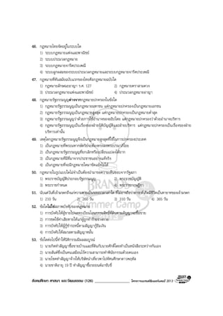 สังคมศึกษา ศาสนา และวัฒนธรรม (126) __________________ โครงการแบรนดซัมเมอรแคมป 2013
46. กฎหมายไทยจัดอยูในระบบใด
1) ระบบกฎหมายแพงและพาณิชย
2) ระบบประมวลกฎหมาย
3) ระบบกฎหมายจารีตประเพณี
4) ระบบลูกผสมของระบบประมวลกฎหมายและระบบกฎหมายจารีตประเพณี
47. กฎหมายที่ทันสมัยฉบับแรกของไทยคือกฎหมายฉบับใด
1) กฎหมายลักษณะอาญา ร.ศ. 127 2) กฎหมายตราสามดวง
3) ประมวลกฎหมายแพงและพาณิชย 4) ประมวลกฎหมายอาญา
48. กฎหมายรัฐธรรมนูญตางจากกฎหมายปกครองในขอใด
1) กฎหมายรัฐธรรมนูญเปนกฎหมายมหาชน แตกฎหมายปกครองเปนกฎหมายเอกชน
2) กฎหมายรัฐธรรมนูญเปนกฎหมายสูงสุด แตกฎหมายปกครองเปนกฎหมายต่ําสุด
3) กฎหมายรัฐธรรมนูญวาดวยการใชอํานาจของอธิปไตย แตกฎหมายปกครองวาดวยอํานาจบริหาร
4) กฎหมายรัฐธรรมนูญเปนเรื่องของฝายนิติบัญญัติและฝายบริหาร แตกฎหมายปกครองเปนเรื่องของฝาย
บริหารเทานั้น
49. เหตุใดกฎหมายรัฐธรรมนูญจึงเปนกฎหมายสูงสุดที่ใชในการปกครองประเทศ
1) เปนกฎหมายที่พระมหากษัตริยจะตองทรงลงพระปรมาภิไธย
2) เปนกฎหมายรัฐธรรมนูญที่ยกเลิกหรือเปลี่ยนแปลงไดยาก
3) เปนกฎหมายที่มีที่มาจากประชาชนอยางแทจริง
4) เปนกฎหมายที่จะมีกฎหมายใดมาขัดแยงไมได
50. กฎหมายในรูปแบบใดไมจําเปนตองนํามาขอความเห็นชอบจากรัฐสภา
1) พระราชบัญญัติประกอบรัฐธรรมนูญ 2) พระราชบัญญัติ
3) พระราชกําหนด 4) พระราชกฤษฎีกา
51. นับแตวันที่เจามรดกถึงแกความตายเปนระยะเวลาเทาใด ที่ไมอาจถือวาทารกที่เกิดมีชีวิตเปนทายาทของเจามรดก
1) 210 วัน 2) 260 วัน 3) 310 วัน 4) 365 วัน
52. ขอใดไมใชสภาพบังคับของกฎหมาย
1) การบังคับใหผูขายไปจดทะเบียนโอนกรรมสิทธิ์ที่ดินตามสัญญาจะซื้อขาย
2) การชดใชคาเสียหายใหแกผูถูกทํารายรางกาย
3) การบังคับใหผูกูชําระหนี้ตามสัญญากูยืมเงิน
4) การบังคับใหสมรสตามสัญญาหมั้น
53. ขอใดตอไปนี้ทําใหนิติกรรมมีผลสมบูรณ
1) นายกิตทําสัญญาซื้อขายบานและที่ดินกับนายศักดิ์โดยทําเปนหนังสือระหวางกันเอง
2) นายสันตซึ่งเปนคนเสมือนไรความสามารถทําพินัยกรรมดวยตนเอง
3) นายโชคทําสัญญาจางใหบริษัทนําเที่ยวพาไปทัศนศึกษาดาวพฤหัส
4) นายชาติอายุ 19 ป ทําสัญญาซื้อรถยนตมาขับขี่
 