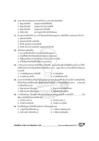 สังคมศึกษา ศาสนา และวัฒนธรรม (128) __________________ โครงการแบรนดซัมเมอรแคมป 2013
60. นายมากลักแหวนเพชรภรรยาของตนไปจํานํา นายมากตองรับผิดหรือไม
1) ผิดฐานลักทรัพย แตกฎหมายลดโทษใหกึ่งหนึ่ง
2) ผิดฐานลักทรัพย แตกฎหมายยกเวนความผิดให
3) ผิดฐานลักทรัพย แตกฎหมายยกเวนโทษให
4) ไมมีความผิด เพราะกฎหมายถือวาลักทรัพยตนเอง
61. ถาเบญจวรรณรับโชคชัย อายุ 19 ป ซึ่งสมรสแลวเปนบุตรบุญธรรม จะตองไดรับความยินยอมจากใครบาง
1) คูสมรสของโชคชัย
2) คูสมรสของโชคชัย และโชคชัย
3) โชคชัย และบิดามารดาของโชคชัย
4) โชคชัย บิดามารดาของโชคชัย และคูสมรสของโชคชัย
62. ขอใดเปนความผิดลหุโทษ
1) พาอาวุธไปในเมืองหรือทางสาธารณะโดยไมมีเหตุสมควร
2) เก็บไดซึ่งสังหาริมทรัพยอันมีคาแลวเบียดบังเอาเปนของตน
3) สั่งซื้อและบริโภคอาหารโดยรูวาไมสามารถชําระเงินคาอาหารนั้น
4) ทําใหเสื่อมคาซึ่งทรัพยที่มีไวเพื่อสาธารณประโยชน
63. การขับรถประมาทชนคนตายหรือไดรับบาดเจ็บสาหัส ตอมาญาติของผูตายหรือผูไดรับบาดเจ็บบอกวาไดรับ
ชดใชคาเสียหายคาทําขวัญเปนที่พอใจแลวไมติดใจเอาความ กฎหมายถือวาการกระทํานี้เปนความผิดอาญา
ประเภทใด
1) ความผิดที่กฎหมายยกเวนโทษให 2) ความผิดลหุโทษ
3) ความผิดอาญาแผนดิน 4) ความผิดที่ยอมความได
64. นายเอกขวางกอนหินขนาดใหญเขาไปในรถโดยสารประจําทางในขณะที่วิ่งเขามาในระยะใกล แตเผอิญกอนหิน
นั้นไปถูกศีรษะนายโทซึ่งนั่งอยูในรถโดยสารประจําทางคันนั้น ทําใหนายโทถึงแกความตาย นายเอกจะมี
ความผิดหรือไม อยางไร
1) ผิดฐานฆาคนตายโดยเจตนา 2) ผิดฐานฆาคนตายโดยไมเจตนา
3) ผิดฐานฆาคนตายโดยประมาท 4) ไมผิดเพราะเปนอุบัติเหตุ
65. การบังคับคดีอาญา ในกรณีที่ศาลพิพากษาลงโทษประหารชีวิตและจําคุกนั้น ศาลจะสั่งให .................... เปน
ผูจัดการบังคับใหเปนไปตามคําพิพากษา
1) เจาพนักงานตํารวจ 2) เจาพนักงานอัยการ
3) เจาพนักงานบังคับคดี 4) เจาพนักงานราชทัณฑ
66. ในกรณีใดที่กฎหมายบังคับใหศาลตองทําการไตสวนมูลฟองกอน
1) ราษฎรเปนโจทกฟองคดีอาญา 2) การฟองความผิดตอสวนตัว
3) พนักงานอัยการฟองคดีอาญา 4) การฟองความผิดลหุโทษ
 