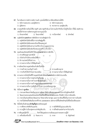 โครงการแบรนดซัมเมอรแคมป 2013____________________สังคมศึกษา ศาสนา และวัฒนธรรม (129)
67. ในกรณีนอกจากพนักงานอัยการแลว บุคคลใดที่มีอํานาจฟองคดีตอศาลไดอีก
1) พนักงานสอบสวน และผูเสียหาย 2) พนักงานสอบสวน
3) ผูเสียหาย 4) ทนายความ และผูพบเห็น
68. นายสมศักดิ์ฝากสรอยไวที่นางชูศรี แตนางชูศรีกลับเอาไปขายแลวทําทีเปนวาไมรูเรื่องใดๆ ทั้งสิ้น พฤติกรรม
เชนนี้เขาขายความผิดตามกฎหมายอาญาฐานใด
1) ยักยอกทรัพย 2) รีดเอาทรัพย 3) กรรโชกทรัพย 4) ลักทรัพย
69. อนุสิทธิบัตรแตกตางจากสิทธิบัตรการประดิษฐอยางไร
1) อนุสิทธิบัตรไมตองมีขั้นการประดิษฐสูงขึ้น
2) อนุสิทธิบัตรไมตองจดทะเบียนก็มีผลสมบูรณ
3) อนุสิทธิบัตรไมตองผานกรรมวิธีจากโรงงานอุตสาหกรรม
4) อนุสิทธิบัตรไมตองมีเครื่องหมายการคามาเกี่ยวของ
70. คุณลักษณะพิเศษขอใดที่ทําใหมนุษยแตกตางไปจากสัตวอื่น
1) ดํารงชีวิตอยูตามลําพังได
2) ปรับตัวเขากับสิ่งแวดลอมไดดีกวา
3) มีการแบงหนาที่กันทํางาน
4) ความสามารถในการใชสัญลักษณ
71. ทางสังคมวิทยามนุษยเหมือนกับสัตวในขอใด
1) การสรางความเจริญกาวหนา 2) ความเฉลียวฉลาด
3) การปรับตัวใหเขากับสภาพแวดลอม 4) ความสามารถในการใชสัญลักษณ
72. ความสามารถในขอใดที่ชี้วามนุษยเปนสัตวสังคมที่แตกตางไปจากสัตวประเภทอื่น
1) ความสามารถในการอยูรวมกันเปนกลุม
2) ความสามารถในการดํารงเผาพันธุของกลุม
3) ความสามารถในการสรางกฎเกณฑแบบแผนของกลุม
4) ความสามารถในการปรับตัวเขากับสภาวะแวดลอมของกลุม
73. ขอใดกลาวถูกตอง
1) ภาษาและวัฒนธรรมเปนมรดกทางสังคม จึงมีการสืบทอดและแพรกระจายไปสูสังคมอื่นได
2) วัฒนธรรมของแตละสังคมยอมเปนเครื่องชี้ถึงเอกลักษณของตน จึงไมมีการรับจากสังคมอื่น
3) ภาษาเปนสวนหนึ่งของวัฒนธรรม จึงหมายถึงภาษาพูด และภาษาเขียนที่ใชเปนภาษาราชการเปนหลัก
4) ภาษาในสังคมดั้งเดิมเปนภาษาที่งายๆ และสละสลวย แตสามารถใชในสังคมปจจุบันไดโดยไมเปลี่ยนแปลง
74. ขอใดถือเปนลักษณะสําคัญที่สุดของสังคมมนุษย
1) การพึ่งพาอาศัยซึ่งกันและกัน 2) การมีวิถีชีวิตในรูปแบบเดียวกัน
3) ความรูสึกวาเปนกลุมพวกเผาพันธุเดียวกัน 4) การตั้งหลักแหลงทํามาหากินรวมกัน
75. การที่มนุษยรูจักใช .................... จึงทําใหมนุษยสามารถสั่งสมและถายทอดความรูได
1) เครื่องมือเครื่องใช 2) จินตนาการ 3) ภาษา 4) สัญลักษณ
 