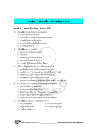 โครงการแบรนดซัมเมอรแคมป 2013_____________________สังคมศึกษา ศาสนา และวัฒนธรรม (13)
ขอสอบจําลองประวัติศาสตรสากล
ตอนที่ 1 : ตอบตัวเลือกเพียง 1 คําตอบเทานั้น
1. ขอใดไมใชอารยธรรมที่โดดเดนของชาวสุเมเรียน
1) ความกาวหนาดานการเพาะปลูก
2) ความเชื่อเรื่องความสัมพันธระหวางมนุษยกับเทพเจา
3) วรรณคดีที่ถือวาเกาแกที่สุดของโลก
4) การประดิษฐตัวอักษรขึ้นเปนครั้งแรกของโลก
5) กองทัพที่มีประสิทธิภาพ
2. ขอใดไมใชมรดกอารยธรรมโรมัน
1) ประมวลกฎหมายเปนลายลักษณอักษร
2) กีฬาโอลิมปค
3) รูปแบบการปกครองที่มีประสิทธิภาพ
4) ศาสนาคริสตเปนศาสนาทางราชการ
5) การกอสรางที่รูจักผสมคอนกรีตเปนชาติแรก
3. ขอใดกลาวไมถูกตองเกี่ยวกับอารยธรรมอินเดียสมัยราชวงศ
1) พระเจาพิมพิสารทรงดําเนินนโยบายผูกมิตรกับเปอรเซีย
2) พระเจาอโศกมหาราชทรงเผยแผศาสนาพุทธไปยังดินแดนสุวรรณภูมิ
3) ราชวงศสังกะ เปนราชวงศชาวตางชาติคือกรีกผสมอินเดีย
4) ราชวงศคุปตะเปนยุคทองของวรรณคดีสันสกฤต
5) ยุคของอารยธรรมอินเดียอยูในรัชสมัยพระเจาจันทรคุปตที่ 1 ราชวงศคุปตะ
4. ความสําคัญของอารยธรรมศาสนาคริสตในชวงสมัยกลางคือขอใด
1) สืบตอและรักษาอารยธรรมคลาสสิก
2) แหลงสะสมความรูและสั่งสอนวิชาการ
3) เปนทั้งคําสอนทางศีลธรรม จารีตประเพณี กฎหมายและวิถีชีวิต
4) เปนสะพานเชื่อมอารยธรรมตะวันออกและตะวันตก
5) มีลักษณะเดนมากดานวิทยาศาสตรการแพทยและคณิตศาสตร
5. ขอใดไมใชลักษณะสําคัญของการฟนฟูศิลปวิทยาการ
1) ความเปนมนุษยนิยม 2) ความตองการเปนอิสระ
3) การรูจักวิพากษวิจารณ 4) การปฏิวัติทางภูมิปญญา
5) งานสรางสรรคศิลปกรรม
 