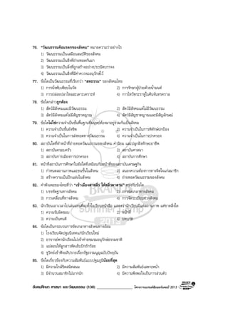 สังคมศึกษา ศาสนา และวัฒนธรรม (130) __________________ โครงการแบรนดซัมเมอรแคมป 2013
76. “วัฒนธรรมคือมรดกของสังคม” หมายความวาอยางไร
1) วัฒนธรรมเปนเสมือนสมบัติของสังคม
2) วัฒนธรรมเปนสิ่งที่ถายทอดกันมา
3) วัฒนธรรมเปนสิ่งที่ถูกสรางอยางประณีตบรรจง
4) วัฒนธรรมเปนสิ่งที่มีคาควรจะอนุรักษไว
77. ขอใดเปนวัฒนธรรมที่เรียกวา “สหธรรม” ของสังคมไทย
1) การนั่งพับเพียบในวัด 2) การรักษาผูปวยดวยน้ํามนต
3) การปลอยปลาไหลสะเดาะเคราะห 4) การไหวพระราหูในคืนจันทรคราส
78. ขอใดกลาวถูกตอง
1) สัตวมีสังคมและมีวัฒนธรรม 2) สัตวมีสังคมแตไมมีวัฒนธรรม
3) สัตวมีสังคมแตไมมีสัญชาตญาณ 4) สัตวมีสัญชาตญาณและมีสัญลักษณ
79. ขอใดไมใชความจําเปนขั้นพื้นฐานที่มนุษยตองมาอยูรวมกันเปนสังคม
1) ความจําเปนขั้นยังชีพ 2) ความจําเปนในการพิทักษปกปอง
3) ความจําเปนในการสงทอดทางวัฒนธรรม 4) ความจําเปนในการปกครอง
80. สถาบันใดที่ทําหนาที่ถายทอดวัฒนธรรมของสังคม คานิยม และปลูกฝงทักษะอาชีพ
1) สถาบันครอบครัว 2) สถาบันศาสนา
3) สถาบันการเมืองการปกครอง 4) สถาบันการศึกษา
81. หนาที่สถาบันการศึกษาในขอใดที่เหมือนกับหนาที่ของสถาบันเศรษฐกิจ
1) กําหนดสถานภาพและชนชั้นในสังคม 2) สนองความตองการทางจิตใจแกสมาชิก
3) สรางความเปนปกแผนในสังคม 4) ถายทอดวัฒนธรรมของสังคม
82. คําพังเพยของไทยที่วา “เขาเมืองตาหลิ่ว ใหหลิ่วตาตาม” ตรงกับขอใด
1) บรรทัดฐานทางสังคม 2) การขัดเกลาทางสังคม
3) การเคลื่อนที่ทางสังคม 4) การจัดระเบียบทางสังคม
83. นักเรียนเอาเวลาไปเลนแทนที่จะตั้งใจเรียนหนังสือ แสดงวานักเรียนมีแตสถานภาพ แตขาดสิ่งใด
1) ความรับผิดชอบ 2) หนาที่
3) ความเปนคนดี 4) บทบาท
84. ขอใดเปนกระบวนการขัดเกลาทางสังคมทางออม
1) โรงเรียนจัดปฐมนิเทศแกนักเรียนใหม
2) อาจารยพานักเรียนไปเขาคายชมรมอนุรักษธรรมชาติ
3) แมสอนใหลูกสาวหัดเย็บปกถักรอย
4) ชูวิทยเขาฟงอภิปรายเรื่องรัฐธรรมนูญฉบับปจจุบัน
85. ขอใดเกี่ยวของกับความสัมพันธแบบปฐมภูมินอยที่สุด
1) มีความใกลชิดสนิทสนม 2) มีความสัมพันธเฉพาะหนา
3) มีจํานวนสมาชิกไมมากนัก 4) มีความพึงพอใจเปนการสวนตัว
 