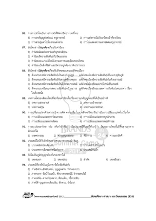 โครงการแบรนดซัมเมอรแคมป 2013____________________สังคมศึกษา ศาสนา และวัฒนธรรม (131)
86. การกระทําใดเปนการกระทําที่ผิดจารีตประเพณีไทย
1) การอกตัญูตอพอแม ครูอาจารย 2) การแตงกายไมเรียบรอยเขาหองเรียน
3) การสวมชุดดําไปในงานแตงงาน 4) การไมแสดงความเคารพตอครูอาจารย
87. ขอใดกลาวไมถูกตองเกี่ยวกับคานิยม
1) คานิยมมีผลตอความเจริญของสังคม
2) คานิยมมีความสัมพันธกับวัฒนธรรม
3) คานิยมจะแปรเปลี่ยนไปตามสภาพแวดลอมของสังคม
4) คานิยมเปนสิ่งที่มีคาและมีความถูกตองนาพึงปรารถนา
88. ขอใดกลาวไมถูกตองเกี่ยวกับสังคมชนบทและสังคมเมือง
1) สังคมชนบทมีความสัมพันธเปนแบบปฐมภูมิ แตสังคมเมืองมีความสัมพันธเปนแบบทุติยภูมิ
2) สังคมชนบทมีความสัมพันธกันตามหลักเหตุผล แตสังคมเมืองมีความสัมพันธกันดวยอารมณ
3) สังคมชนบทมีความสัมพันธเปนไปตามประเพณี แตสังคมเมืองยึดผลประโยชนเปนเกณฑ
4) สังคมชนบทมีขอบเขตความสัมพันธกวางขวาง แตสังคมเมืองมีขอบเขตความสัมพันธแคบเฉพาะเรื่อง
ใดเรื่องหนึ่ง
89. เทศกาลใดของสังคมไทยที่สะทอนคานิยมในเรื่องความกตัญูกตเวทีไดเปนอยางดี
1) เทศกาลสงกรานต 2) เทศกาลเขาพรรษา
3) เทศกาลตรุษ 4) เทศกาลออกพรรษา
90. การเปลี่ยนแปลงดานความรู ความคิด ความเชื่อ ในทางสังคมวิทยาถือวาเปนการเปลี่ยนแปลงในเรื่องใด
1) การเปลี่ยนแปลงทางวัฒนธรรม 2) การเปลี่ยนแปลงทางบุคลิกภาพ
3) การเปลี่ยนแปลงทางสังคม 4) การเปลี่ยนแปลงทางพฤติกรรม
91. การละเลนของไทย เชน เตนกํารําเคียว เปนประเพณีที่บอกใหเรารูวา วัฒนธรรมไทยนั้นมีพื้นฐานมาจาก
ลักษณะใด
1) เกษตรกรรม 2) ความสนุกสนาน 3) พิธีกรรม 4) ความสามัคคี
92. ประเพณีใดไดรับอิทธิพลจากศาสนาพราหมณ-ฮินดู
1) ประเพณีสารทเดือนสิบ 2) ประเพณีรับบัวโยนบัว
3) ประเทศการสืบชะตาหรือตออายุ 4) ประเพณีกินผัก
93. ขอใดเปนภูมิปญญาทองถิ่นของชาวใต
1) เพลงบอก 2) เพลงฉอย 3) ลําตัด 4) เพลงอีแซว
94. ประเพณีทองถิ่นในภูมิภาค ขอใดสัมพันธกัน
1) ภาคอีสาน-ฮีตสิบสอง, บุญคูนลาน, รํากลองยาว
2) ภาคกลาง-รับบัวโยนบัว, ตักบาตรดอกไม, รํากระทบไม
3) ภาคเหนือ-ตานกวยสลาก, ฟอนเล็บ, เซิ้งกระติบ
4) ภาคใต-บุญสารทเดือนสิบ, ชักพระ, รําโนรา
 