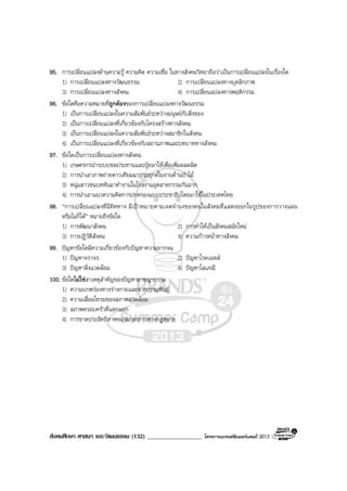 สังคมศึกษา ศาสนา และวัฒนธรรม (132) __________________ โครงการแบรนดซัมเมอรแคมป 2013
95. การเปลี่ยนแปลงดานความรู ความคิด ความเชื่อ ในทางสังคมวิทยาถือวาเปนการเปลี่ยนแปลงในเรื่องใด
1) การเปลี่ยนแปลงทางวัฒนธรรม 2) การเปลี่ยนแปลงทางบุคลิกภาพ
3) การเปลี่ยนแปลงทางสังคม 4) การเปลี่ยนแปลงทางพฤติกรรม
96. ขอใดคือความหมายที่ถูกตองของการเปลี่ยนแปลงทางวัฒนธรรม
1) เปนการเปลี่ยนแปลงในความสัมพันธระหวางมนุษยกับสิ่งของ
2) เปนการเปลี่ยนแปลงที่เกี่ยวของกับโครงสรางทางสังคม
3) เปนการเปลี่ยนแปลงในความสัมพันธระหวางสมาชิกในสังคม
4) เปนการเปลี่ยนแปลงที่เกี่ยวของกับสถานภาพและบทบาททางสังคม
97. ขอใดเปนการเปลี่ยนแปลงทางสังคม
1) เกษตรกรนําระบบชลประทานและปุยมาใชเพื่อเพิ่มผลผลิต
2) การนําเอาภาพถายดาวเทียมมาประยุกตในงานดานปาไม
3) หนุมสาวชนบทหันมาทํางานในโรงงานอุตสาหกรรมกันมาก
4) การนําเอาแนวความคิดการปกครองแบบประชาธิปไตยมาใชในประเทศไทย
98. “การเปลี่ยนแปลงที่มีทิศทาง มีเปาหมายตามเจตจํานงของคนในสังคมที่แสดงออกในรูปของการวางแผน
หรือไมก็ได” หมายถึงขอใด
1) การพัฒนาสังคม 2) การทําใหเปนสังคมสมัยใหม
3) การปฏิวัติสังคม 4) ความกาวหนาทางสังคม
99. ปญหาขอใดมีความเกี่ยวของกับปญหาความยากจน
1) ปญหาจราจร 2) ปญหาโรคเอดส
3) ปญหาสิ่งแวดลอม 4) ปญหาโสเภณี
100. ขอใดไมใชสาเหตุสําคัญของปญหาอาชญากรรม
1) ความบกพรองทางรางกายและจากกรรมพันธุ
2) ความเสื่อมโทรมของสภาพแวดลอม
3) สภาพครอบครัวที่แตกแยก
4) การขาดประสิทธิภาพของมาตรการทางกฎหมาย
 