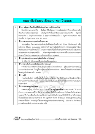 โครงการแบรนดซัมเมอรแคมป 2013____________________สังคมศึกษา ศาสนา และวัฒนธรรม (133)
เฉลย เก็งขอสอบ สังคม O-NET ป 2556
1 ความตองการโดยทั่วไปมีไมจํากัดแตทรัพยากรมีปริมาณจํากัด
ปญหาพื้นฐานทางเศรษฐกิจ เปนปญหาที่สืบเนื่องมาจากความมีอยูอยางจํากัดของทรัพยากรเมื่อ
เทียบกับความตองการของมนุษย เปนปญหาที่เกิดขึ้นในทุกสังคมและทุกระบบเศรษฐกิจ ปญหานี้
ประกอบดวย 1. ปญหาวาจะผลิตอะไร 2. ปญหาวาจะผลิตอยางไร 3. ปญหาวาจะผลิตเพื่อใคร หรือ
เรียกสั้นๆ วา ปญหา What, How, For Whom.
2. การทํางานของระบบอาศัยกลไกของราคา
ระบบทุนนิยม กิจกรรมทางเศรษฐกิจดําเนินไปโดยอาศัยกลไกราคา (Price Mechanism) หรือ
กลไกตลาด (Market Mechanism) หมายความวา ราคาจะเปนตัวกําหนดวา ควรจะผลิตอะไรมากนอย
เพียงใดและแจกจายไปใหใครบาง สวนราคาจะเปนเทาไรนั้นขึ้นอยูกับวาปริมาณเสนอซื้อและปริมาณ
เสนอขายจะเทากันในระดับราคาใด ซึ่งราคาที่ถูกกําหนดจากปริมาณเสนอซื้อและปริมาณเสนอขาย
ดังกลาวนี้ เรียกวา ราคาดุลยภาพ (Equilibrium Price) ของตลาด.
3 อุปสงคสวนเกินและอุปทานสวนเกินมีคาเทากับศูนย
ขอ 2 ที่ถูก คือ ปริมาณเสนอซื้อสมดุลกับปริมาณเสนอขาย
4 การขายสินคาแตละชนิดตองอาศัยการโฆษณา
ราคาสินคาในตลาดที่มีการแขงขันสมบูรณจะมีราคาเดียวกันทั้งหมด ผูซื้อและผูขายมีความรอบรู
สภาวะตลาดเปนอยางดี ไมมีผูซื้อหรือผูขายคนใดมีอิทธิพลตอราคา ตลาดที่ใกลเคียงกับตลาดแขงขัน
โดยสมบูรณ เชน ตลาดขาว ตลาดหุน
5 รายได
รายไดของผูบริโภค รายไดจะเปนตัวกําหนดการบริโภคที่สําคัญ ยิ่งมีรายไดสูงเทาไรจะมีการบริโภค
สินคาและบริการมากขึ้นเพียงนั้น และอาจจะบริโภคสินคาและบริการนอกเหนือจากที่มีความจําเปนตอ
การดํารงชีวิต.
6 แนวคิดเศรษฐกิจพอเพียง
เกษตรทฤษฎีใหม เปนตัวอยางการประยุกตใชเศรษฐกิจพอเพียงในภาคการเกษตร โครงการ
ตนแบบของเกษตรทฤษฎีใหม คือ โครงการพัฒนาพื้นที่บริเวณวัดมงคลชัยพัฒนาอันเนื่องมาจาก
พระราชดําริ อําเภอเมือง จังหวัดสระบุรี โดยมีการแบงพื้นที่ในอัตราสวน 30:30:30:10 กลาวคือ ขุดสระ
น้ําและเลี้ยงปลา 30 สวน ปลูกขาว 30 สวน ปลูกพืชไร พืชสวน 30 สวนและ 10 สวนสุดทายเปนที่อยู
อาศัยและเลี้ยงสัตว การประยุกตใชเกษตรทฤษฎีใหมตองอาศัยปจจัยสําคัญ 2 ประการ คือ การเตรียม
ความพรอมของพื้นที่ และการบริหารจัดการที่ดี.
 